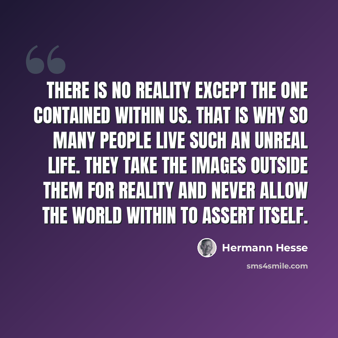 “There is no reality except the one contained within us. That is why so many people live such an unreal life. They take the images outside them for reality and never allow the world within to assert itself.” quote by Hermann Hesse