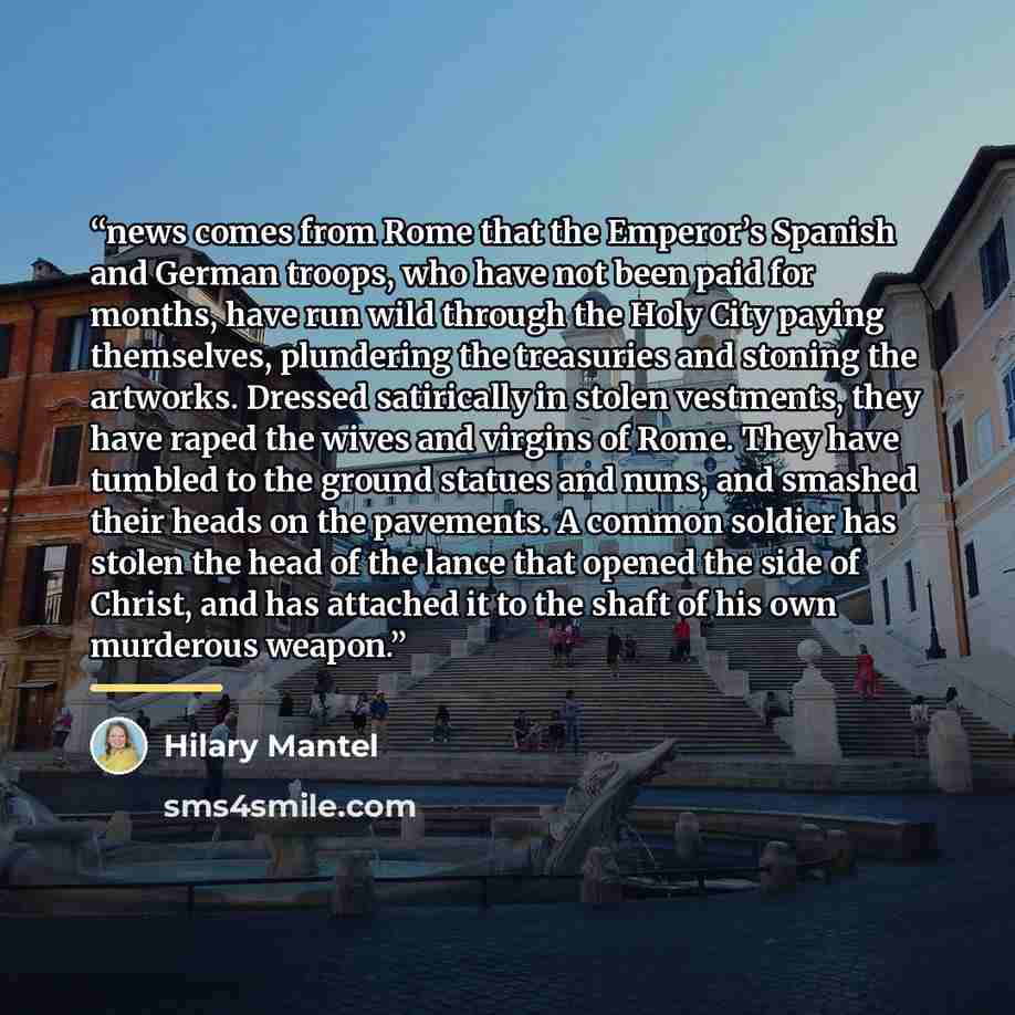 “news comes from Rome that the Emperor’s Spanish and German troops, who have not been paid for months, have run wild through the Holy City paying themselves, plundering the treasuries and stoning the artworks. Dressed satirically in stolen vestments, they have raped the wives and virgins of Rome…” quote by Hilary Mantel