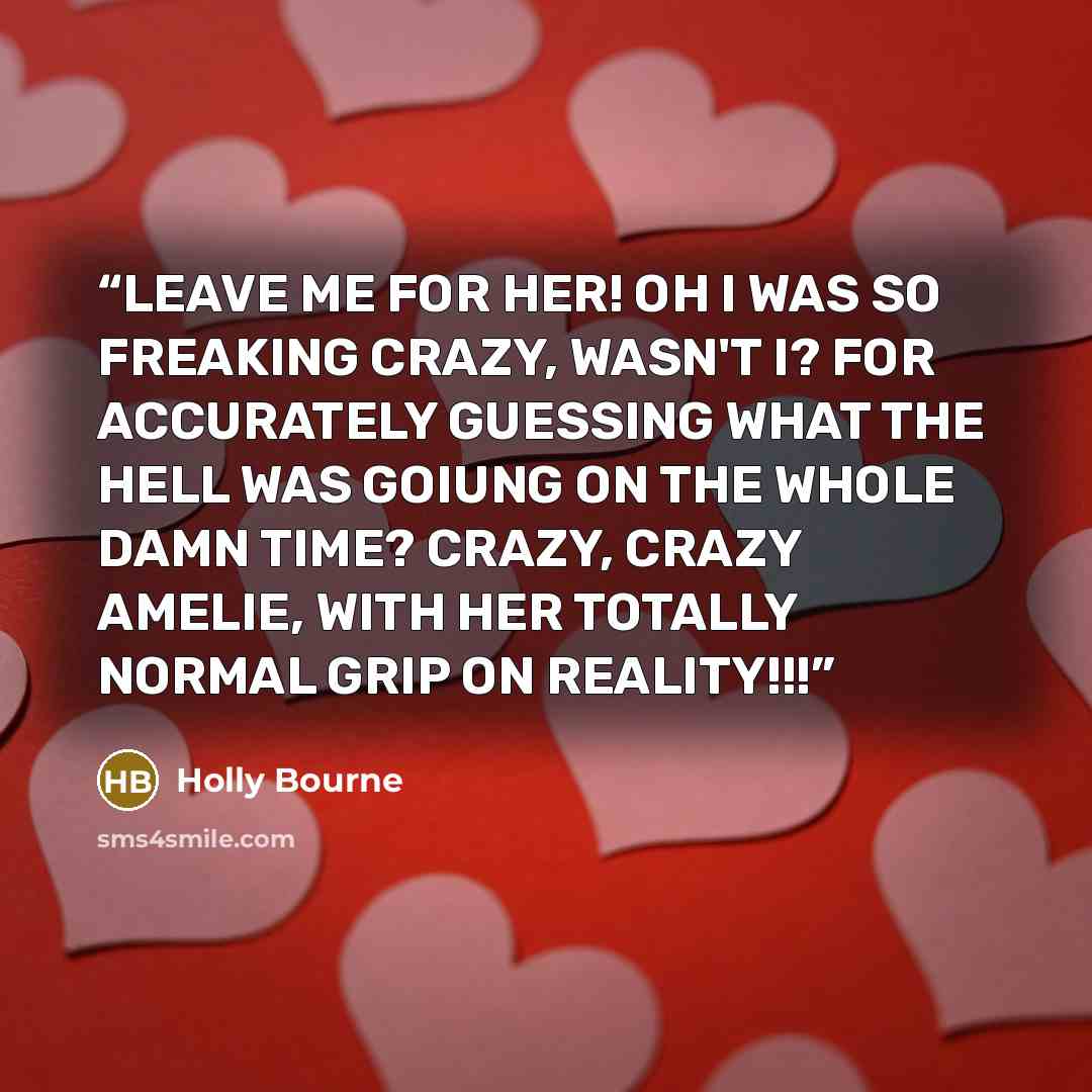 “LEAVE ME FOR HER! OH I WAS SO FREAKING CRAZY, WASN'T I? FOR ACCURATELY GUESSING WHAT THE HELL WAS GOIUNG ON THE WHOLE DAMN TIME? CRAZY, CRAZY AMELIE, WITH HER TOTALLY NORMAL GRIP ON REALITY!!!” quote by Holly Bourne