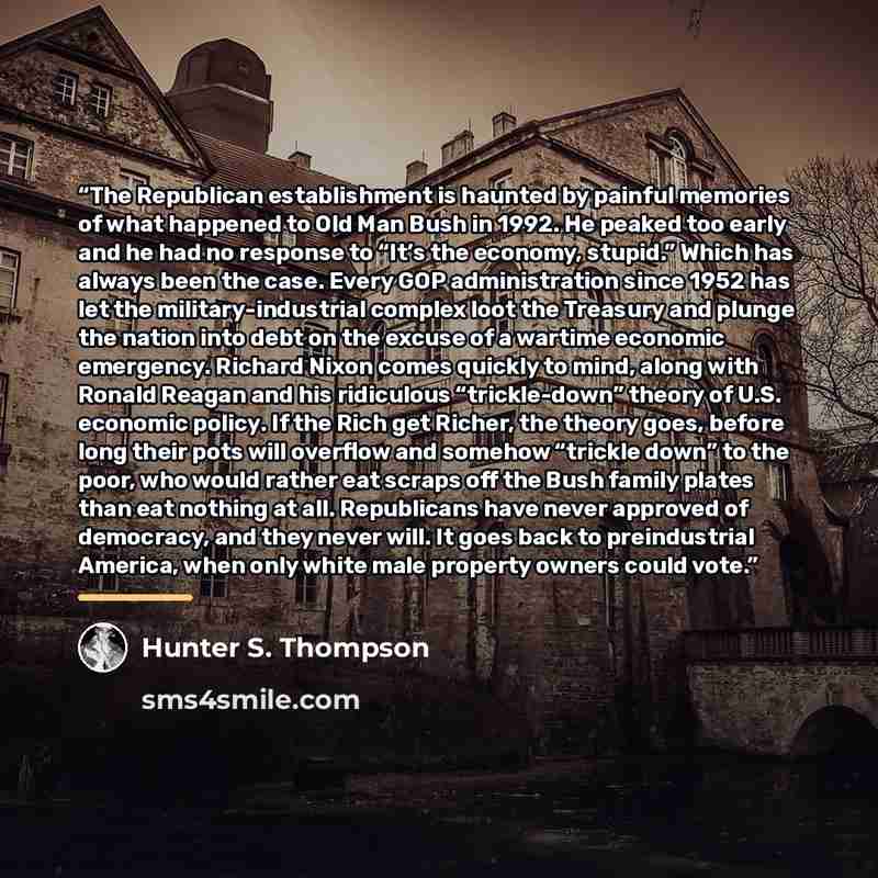 “The Republican establishment is haunted by painful memories of what happened to Old Man Bush in 1992. He peaked too early and he had no response to “It’s the economy, stupid.” Which has always been the case. Every GOP administration since 1952 has let the military-industrial complex loot the…” quote by Hunter S. Thompson