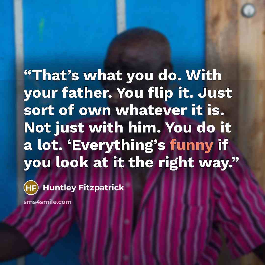 “That’s what you do. With your father. You flip it. Just sort of own whatever it is. Not just with him. You do it a lot. ‘Everything’s funny if you look at it the right way.” quote by Huntley Fitzpatrick