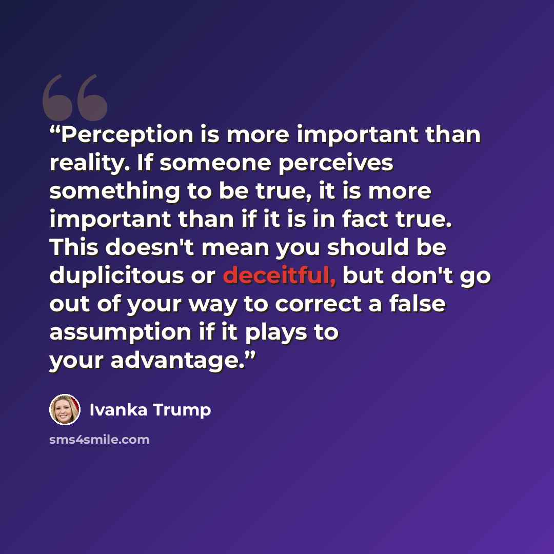 “Perception is more important than reality. If someone perceives something to be true, it is more important than if it is in fact true. This doesn't mean you should be duplicitous or deceitful, but don't go out of your way to correct a false assumption if it plays to your advantage.” quote by Ivanka Trump
