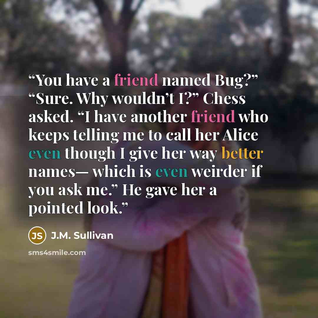 “You have a friend named Bug?” “Sure. Why wouldn’t I?” Chess asked. “I have another friend who keeps telling me to call her Alice even though I give her way better names— which is even weirder if you ask me.” He gave her a pointed look.” quote by J.M. Sullivan