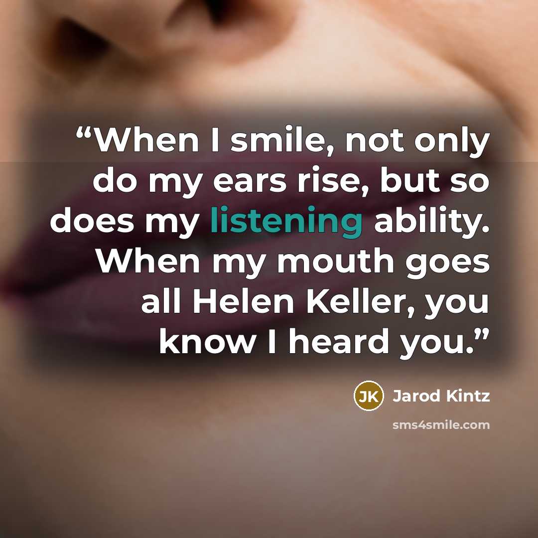 “When I smile, not only do my ears rise, but so does my listening ability. When my mouth goes all Helen Keller, you know I heard you.” quote by Jarod Kintz