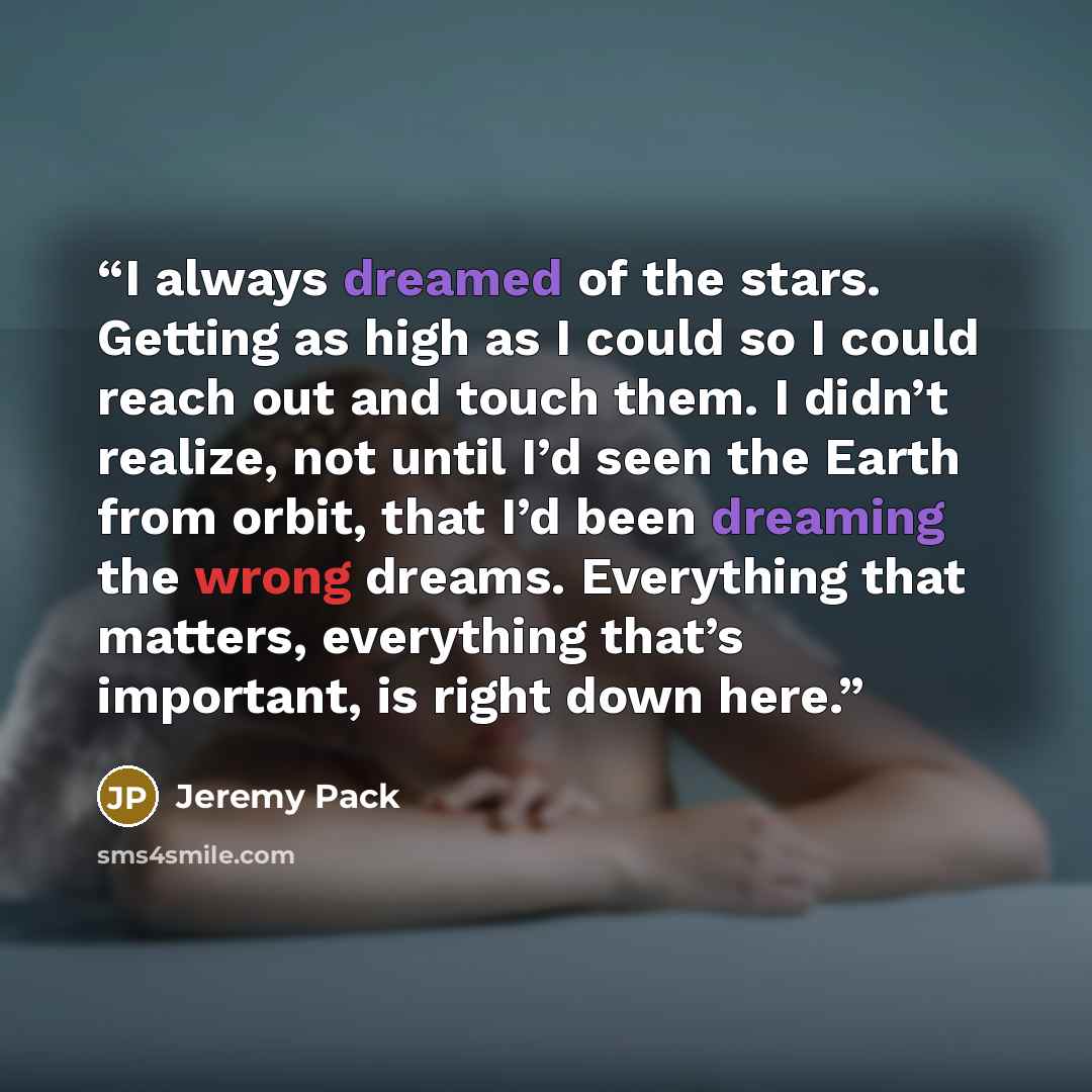 “I always dreamed of the stars. Getting as high as I could so I could reach out and touch them. I didn’t realize, not until I’d seen the Earth from orbit, that I’d been dreaming the wrong dreams. Everything that matters, everything that’s important, is right down here.” quote by Jeremy Pack