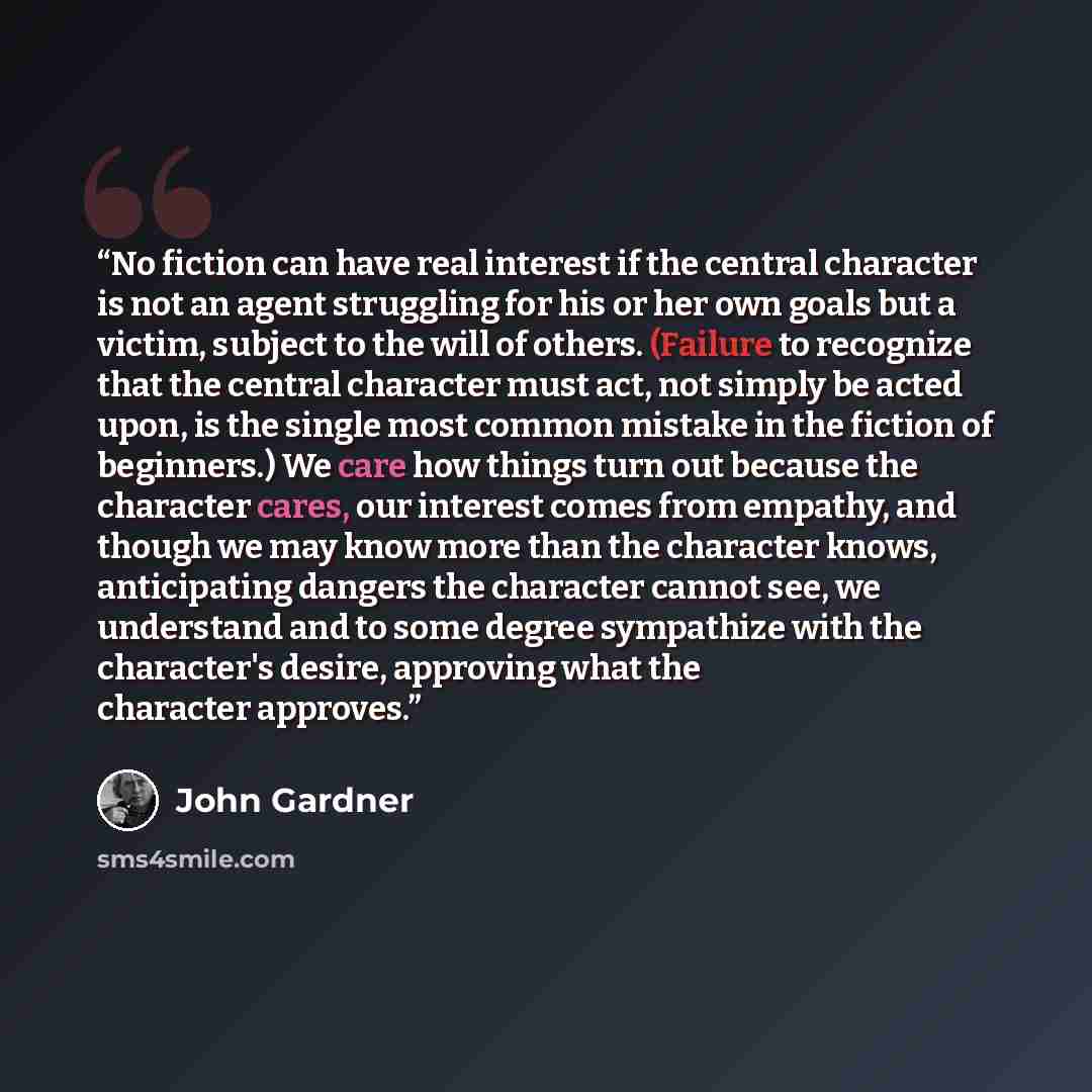 “No fiction can have real interest if the central character is not an agent struggling for his or her own goals but a victim, subject to the will of others. (Failure to recognize that the central character must act, not simply be acted upon, is the single most common mistake in the fiction of…” quote by John Gardner