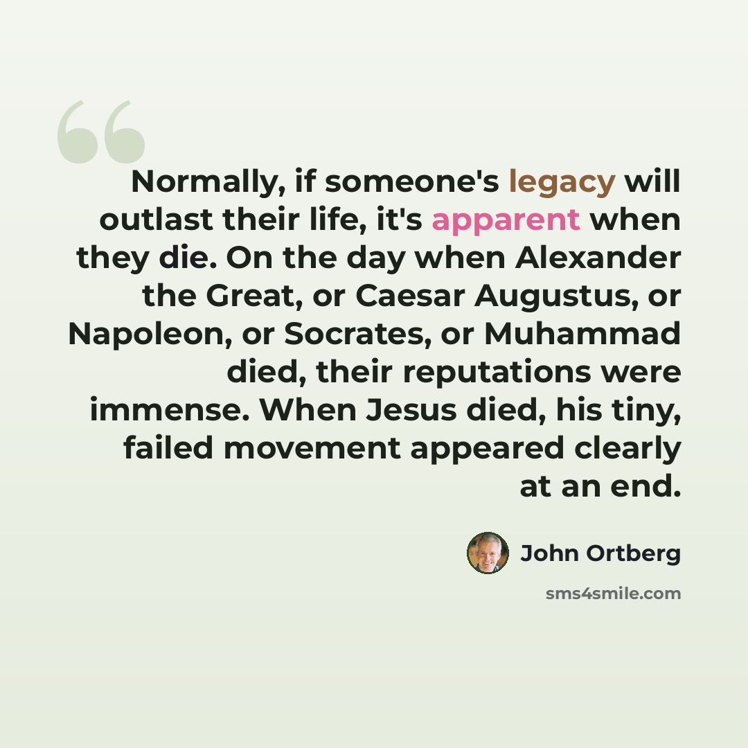 “Normally, if someone's legacy will outlast their life, it's apparent when they die. On the day when Alexander the Great, or Caesar Augustus, or Napoleon, or Socrates, or Muhammad died, their reputations were immense. When Jesus died, his tiny, failed movement appeared clearly at an end.” quote by John Ortberg