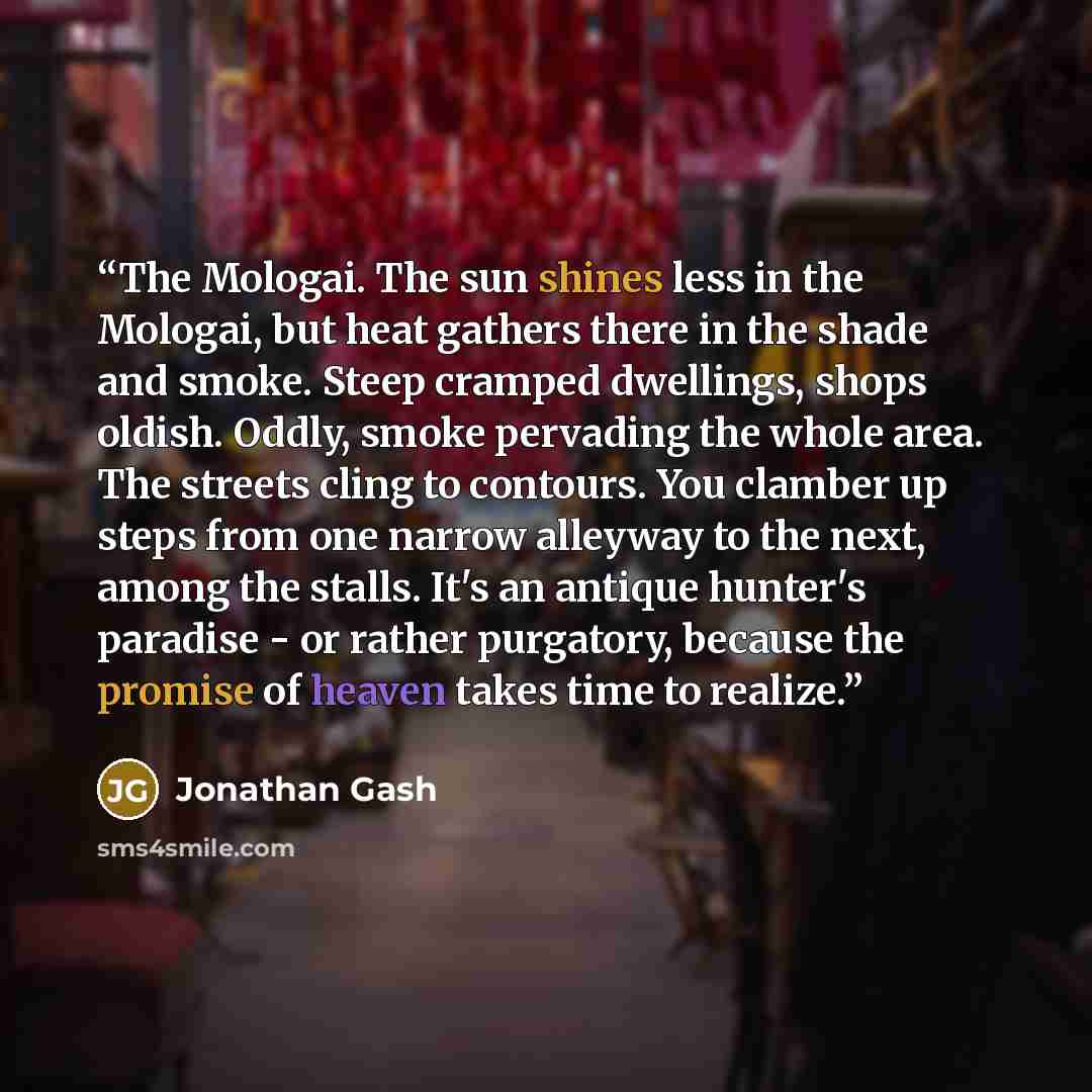 “The Mologai. The sun shines less in the Mologai, but heat gathers there in the shade and smoke. Steep cramped dwellings, shops oldish. Oddly, smoke pervading the whole area. The streets cling to contours. You clamber up steps from one narrow alleyway to the next, among the stalls. It's an antique…” quote by Jonathan Gash