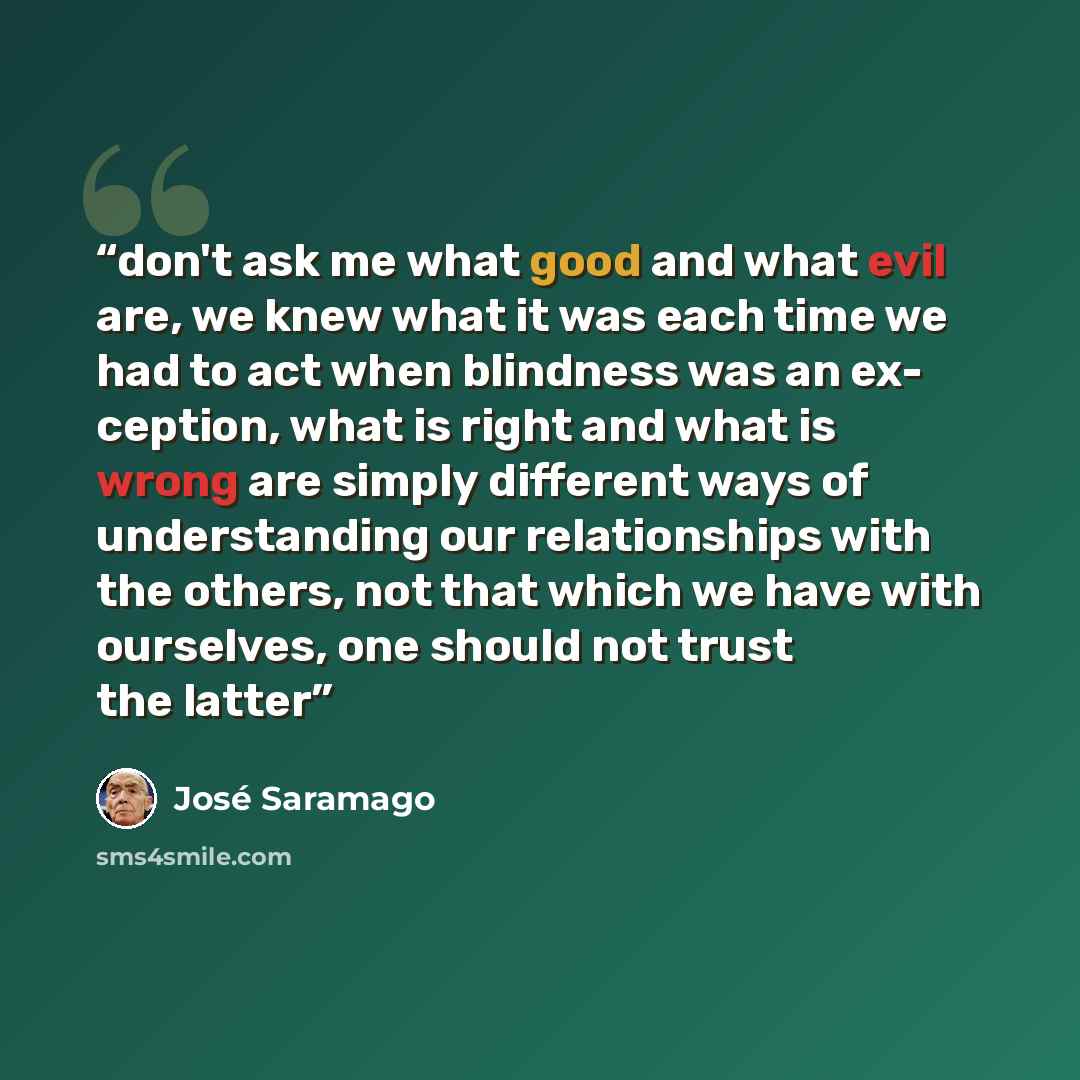 “don't ask me what good and what evil are, we knew what it was each time we had to act when blindness was an ex- ception, what is right and what is wrong are simply different ways of understanding our relationships with the others, not that which we have with ourselves, one should not trust the…” quote by José Saramago