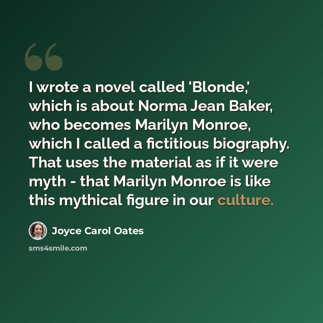 “I wrote a novel called 'Blonde,' which is about Norma Jean Baker, who becomes Marilyn Monroe, which I called a fictitious biography. That uses the material as if it were myth - that Marilyn Monroe is like this mythical figure in our culture.” quote by Joyce Carol Oates