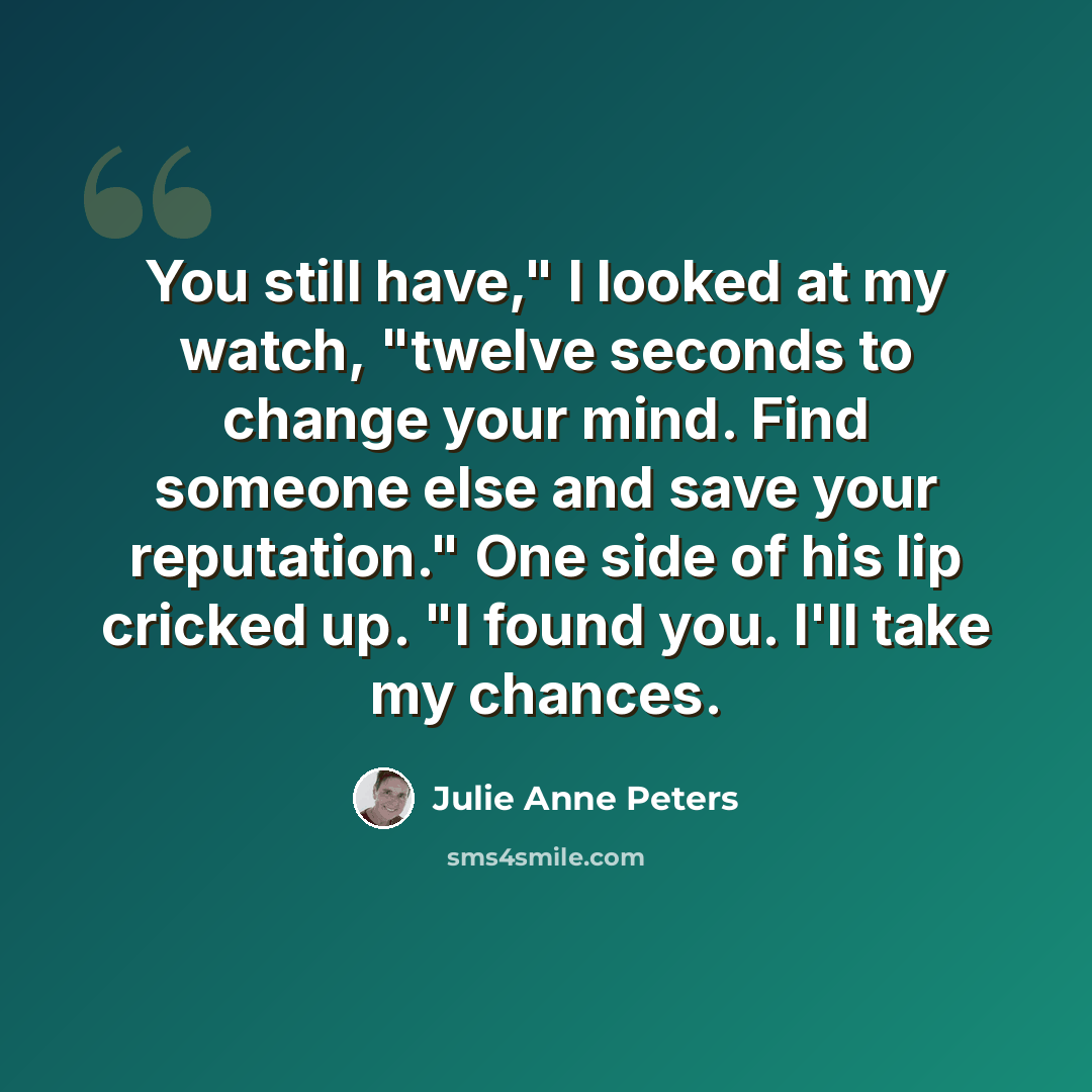 “You still have," I looked at my watch, "twelve seconds to change your mind. Find someone else and save your reputation." One side of his lip cricked up. "I found you. I'll take my chances.” quote by Julie Anne Peters