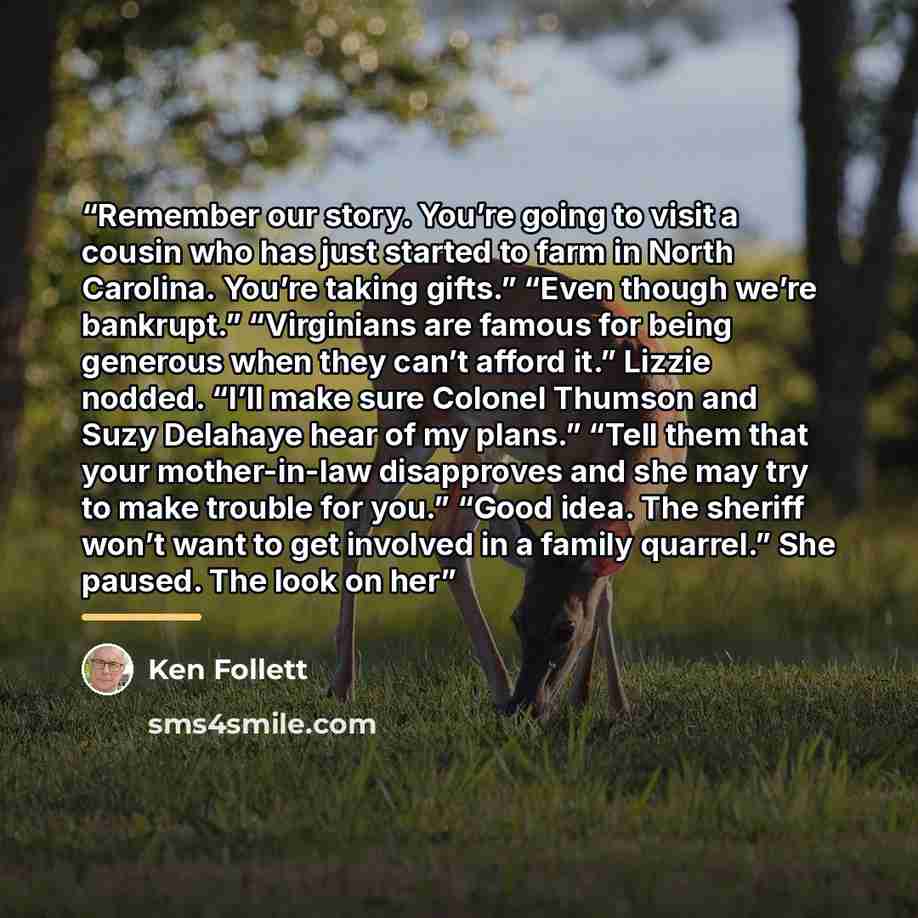 “Remember our story. You’re going to visit a cousin who has just started to farm in North Carolina. You’re taking gifts.” “Even though we’re bankrupt.” “Virginians are famous for being generous when they can’t afford it.” Lizzie nodded. “I’ll make sure Colonel Thumson and Suzy Delahaye hear of my…” quote by Ken Follett
