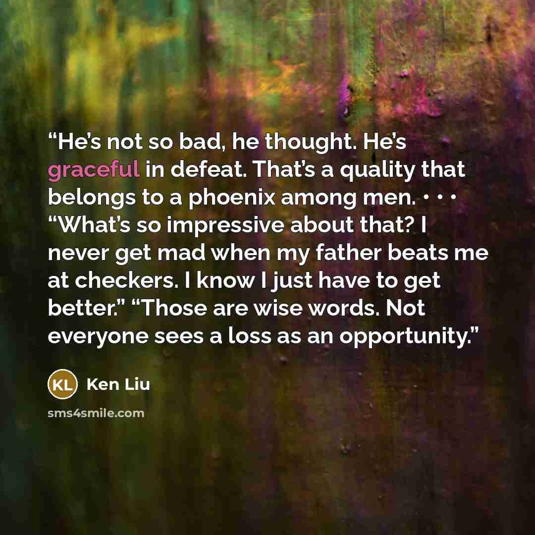 “He’s not so bad, he thought. He’s graceful in defeat. That’s a quality that belongs to a phoenix among men. • • • “What’s so impressive about that? I never get mad when my father beats me at checkers. I know I just have to get better.” “Those are wise words. Not everyone sees a loss as an…” quote by Ken Liu