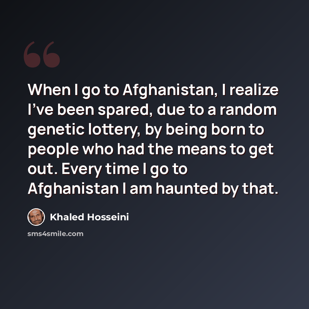 “When I go to Afghanistan, I realize I've been spared, due to a random genetic lottery, by being born to people who had the means to get out. Every time I go to Afghanistan I am haunted by that.” quote by Khaled Hosseini