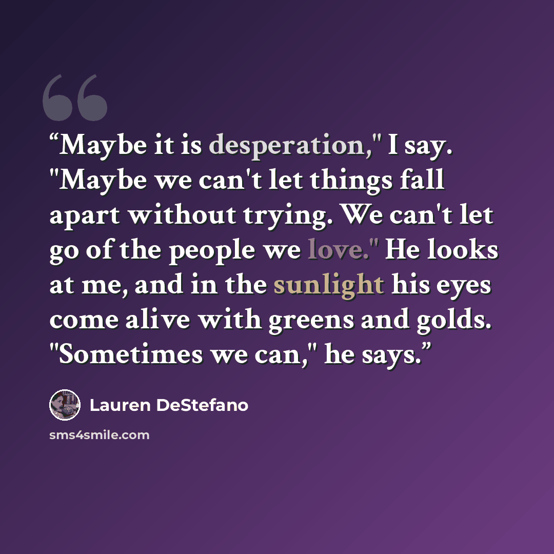 “Maybe it is desperation," I say. "Maybe we can't let things fall apart without trying. We can't let go of the people we love." He looks at me, and in the sunlight his eyes come alive with greens and golds. "Sometimes we can," he says.” quote by Lauren DeStefano