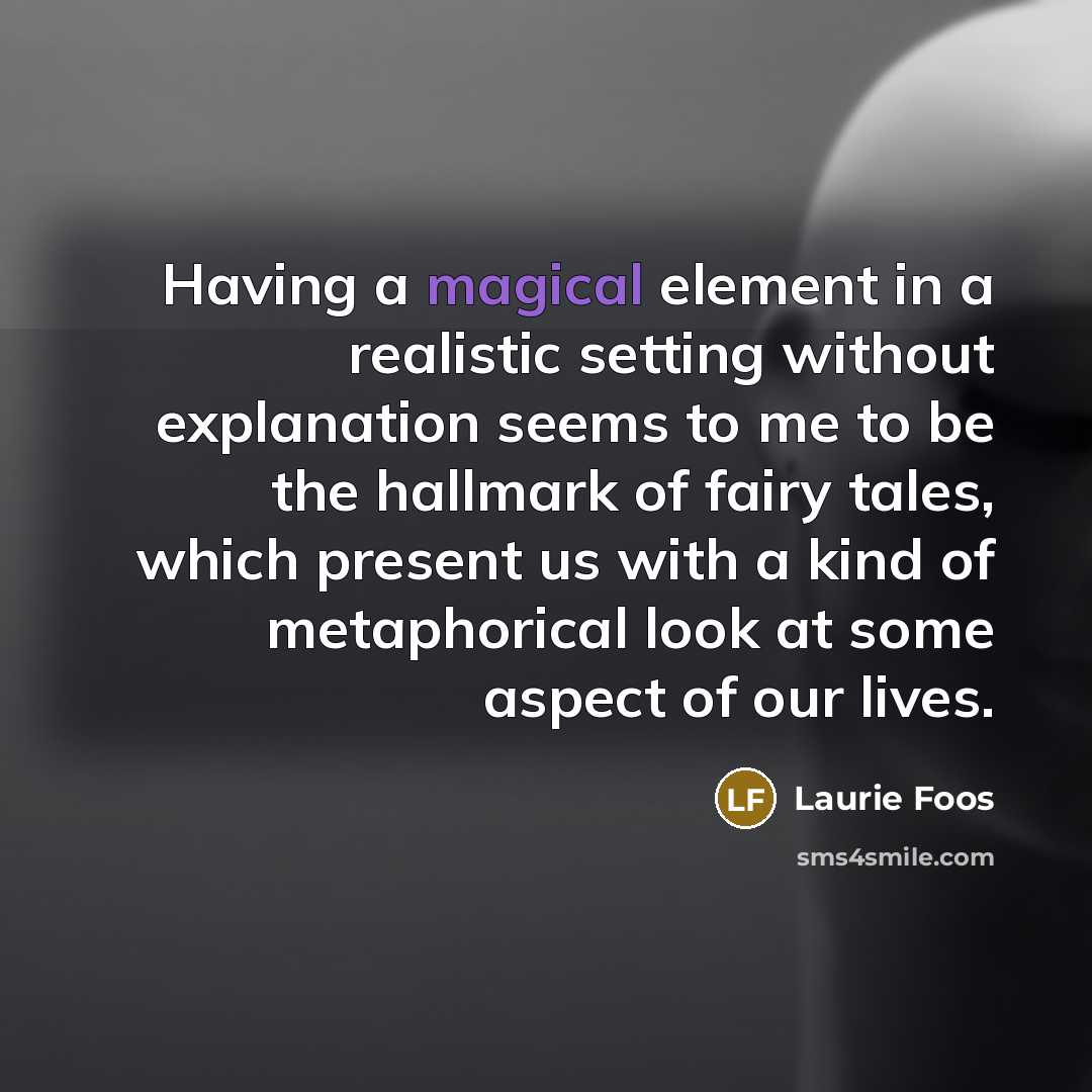 “Having a magical element in a realistic setting without explanation seems to me to be the hallmark of fairy tales, which present us with a kind of metaphorical look at some aspect of our lives.” quote by Laurie Foos