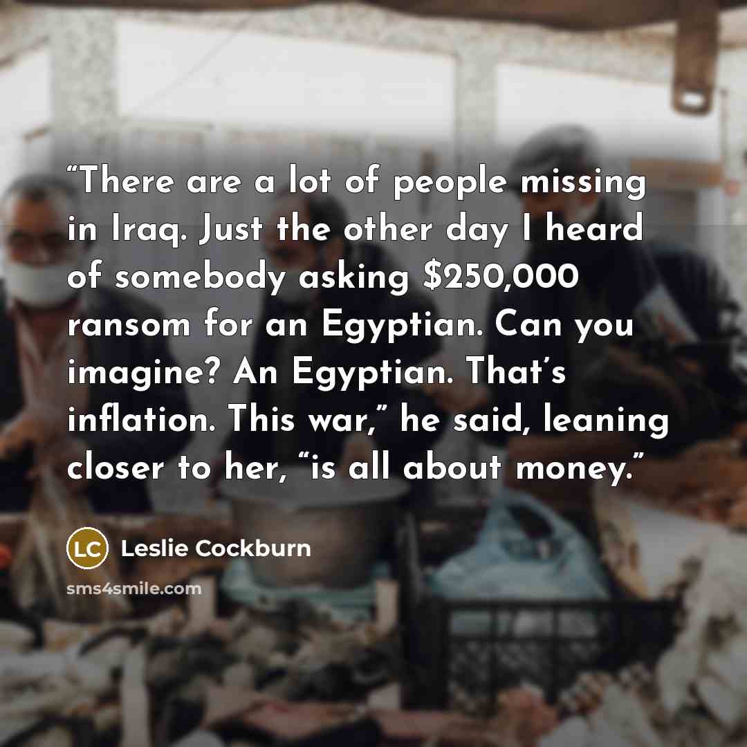 “There are a lot of people missing in Iraq. Just the other day I heard of somebody asking $250,000 ransom for an Egyptian. Can you imagine? An Egyptian. That’s inflation. This war,” he said, leaning closer to her, “is all about money.” quote by Leslie Cockburn
