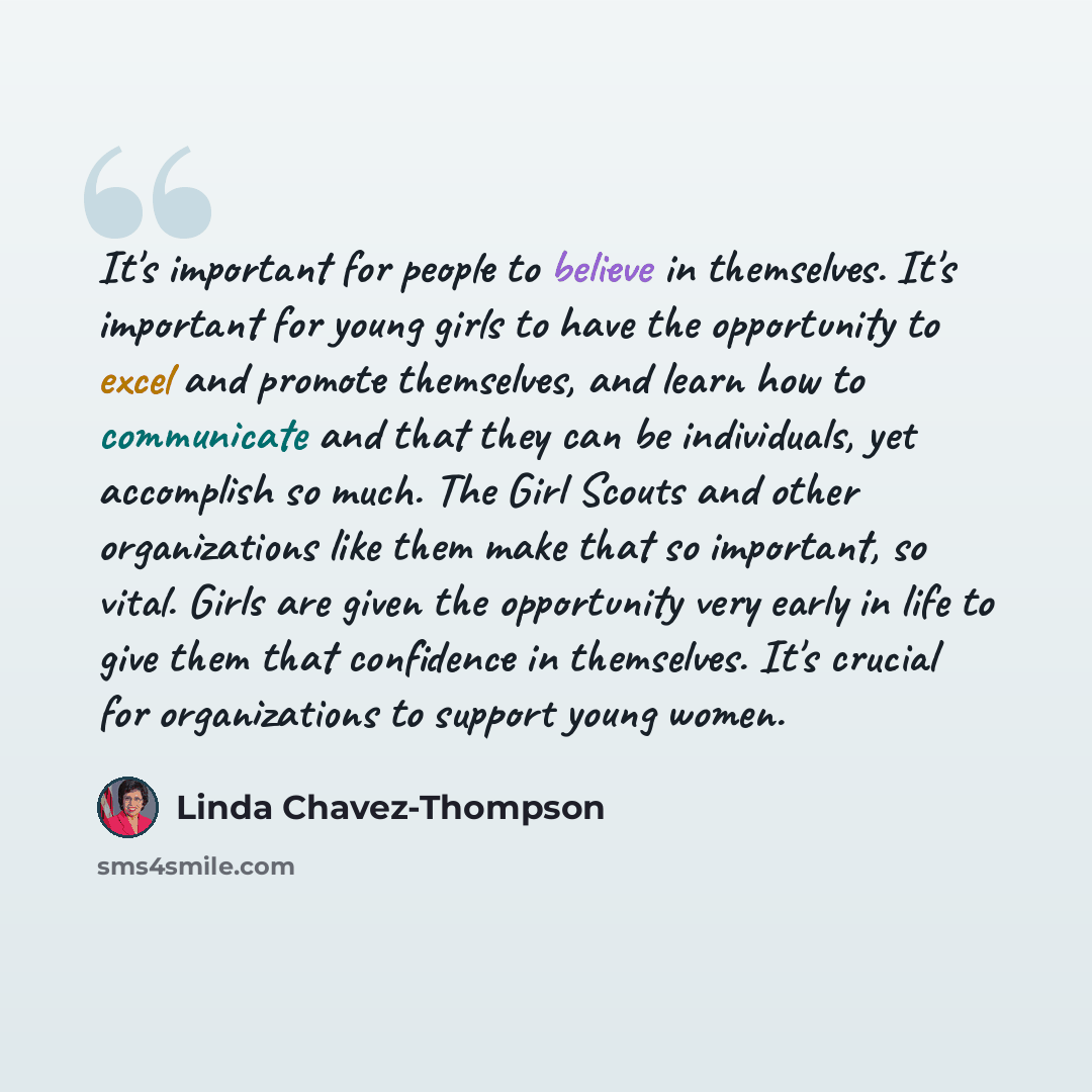 “It's important for people to believe in themselves. It's important for young girls to have the opportunity to excel and promote themselves, and learn how to communicate and that they can be individuals, yet accomplish so much. The Girl Scouts and other organizations like them make that so…” quote by Linda Chavez-Thompson