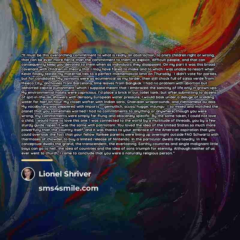“It must be this overarching commitment to what is really an abstraction, to one's children right or wrong, that can be even more fierce than the commitment to them as explicit, difficult people, and that can consequently keep you devoted to them when as individuals they disappoint. On my part it…” quote by Lionel Shriver
