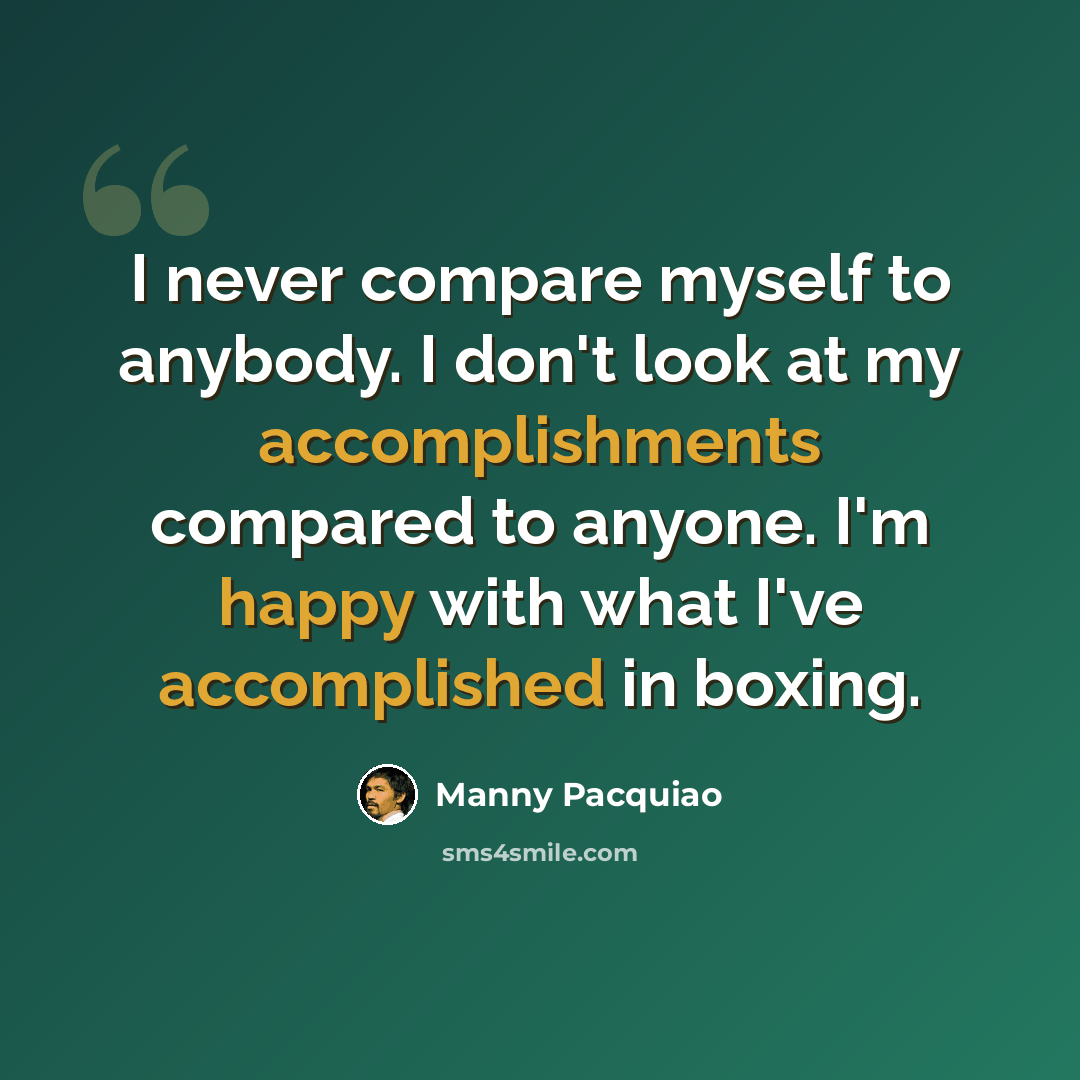“I never compare myself to anybody. I don't look at my accomplishments compared to anyone. I'm happy with what I've accomplished in boxing.” quote by Manny Pacquiao