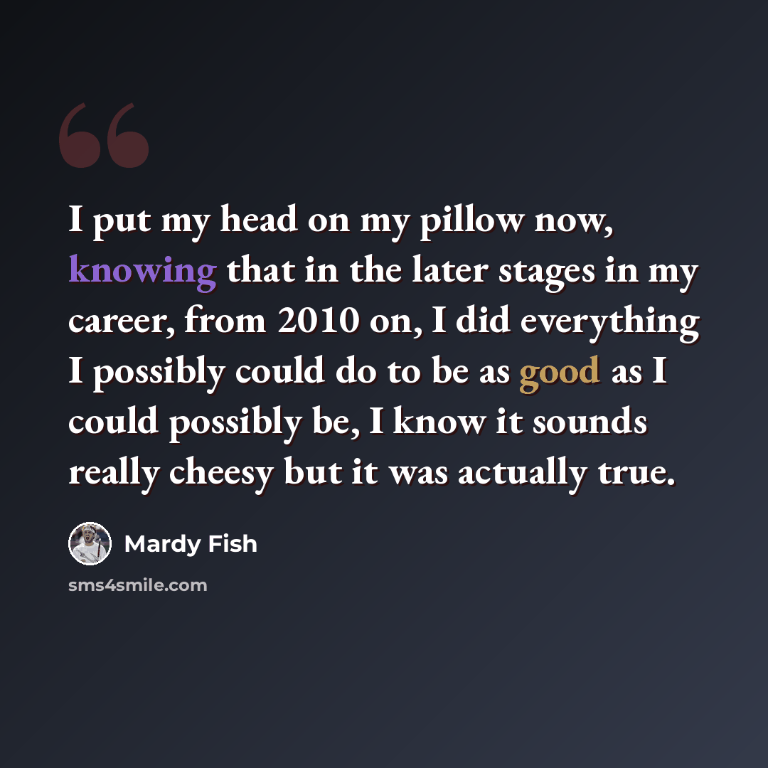 “I put my head on my pillow now, knowing that in the later stages in my career, from 2010 on, I did everything I possibly could do to be as good as I could possibly be, I know it sounds really cheesy but it was actually true.” quote by Mardy Fish