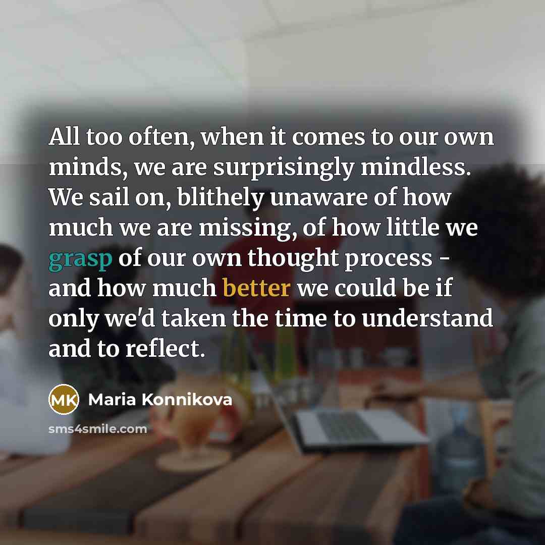 “All too often, when it comes to our own minds, we are surprisingly mindless. We sail on, blithely unaware of how much we are missing, of how little we grasp of our own thought process - and how much better we could be if only we'd taken the time to understand and to reflect.” quote by Maria Konnikova