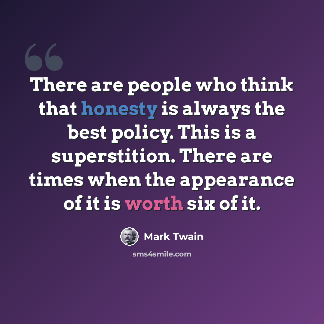 “There are people who think that honesty is always the best policy. This is a superstition. There are times when the appearance of it is worth six of it.” quote by Mark Twain