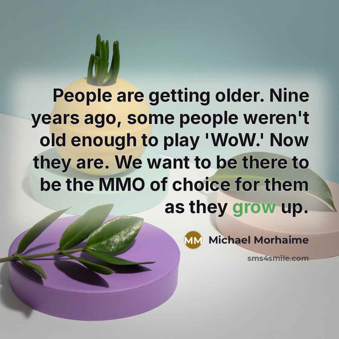 “People are getting older. Nine years ago, some people weren't old enough to play 'WoW.' Now they are. We want to be there to be the MMO of choice for them as they grow up.” quote by Michael Morhaime