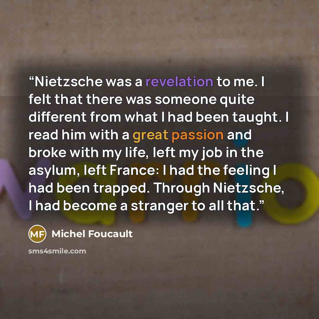 “Nietzsche was a revelation to me. I felt that there was someone quite different from what I had been taught. I read him with a great passion and broke with my life, left my job in the asylum, left France: I had the feeling I had been trapped. Through Nietzsche, I had become a stranger to all that.” quote by Michel Foucault