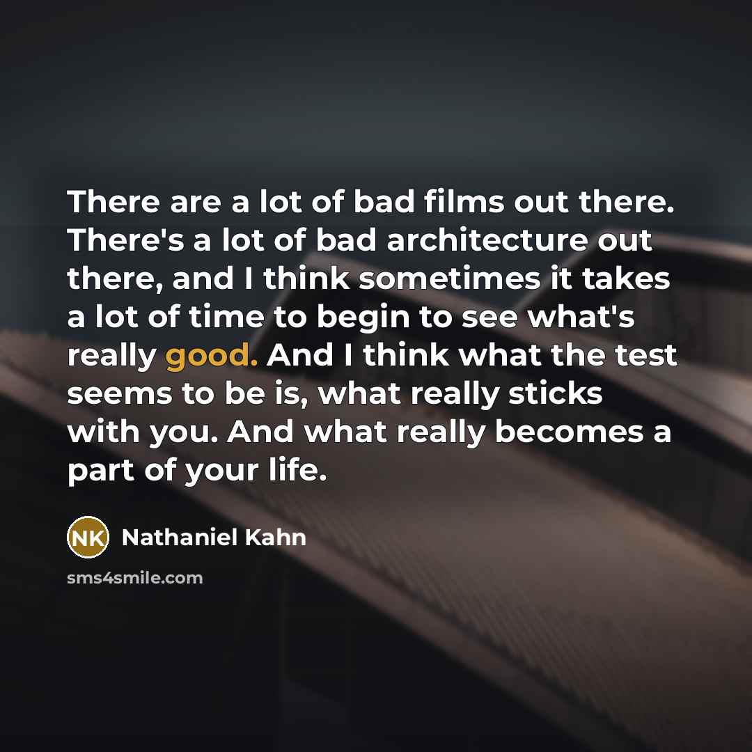 “There are a lot of bad films out there. There's a lot of bad architecture out there, and I think sometimes it takes a lot of time to begin to see what's really good. And I think what the test seems to be is, what really sticks with you. And what really becomes a part of your life.” quote by Nathaniel Kahn