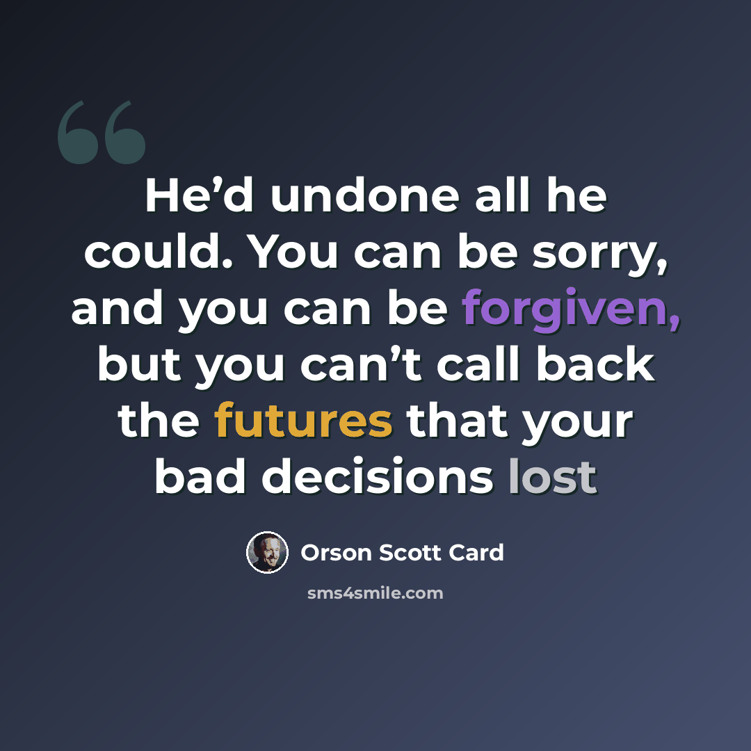 “He’d undone all he could. You can be sorry, and you can be forgiven, but you can’t call back the futures that your bad decisions lost” quote by Orson Scott Card