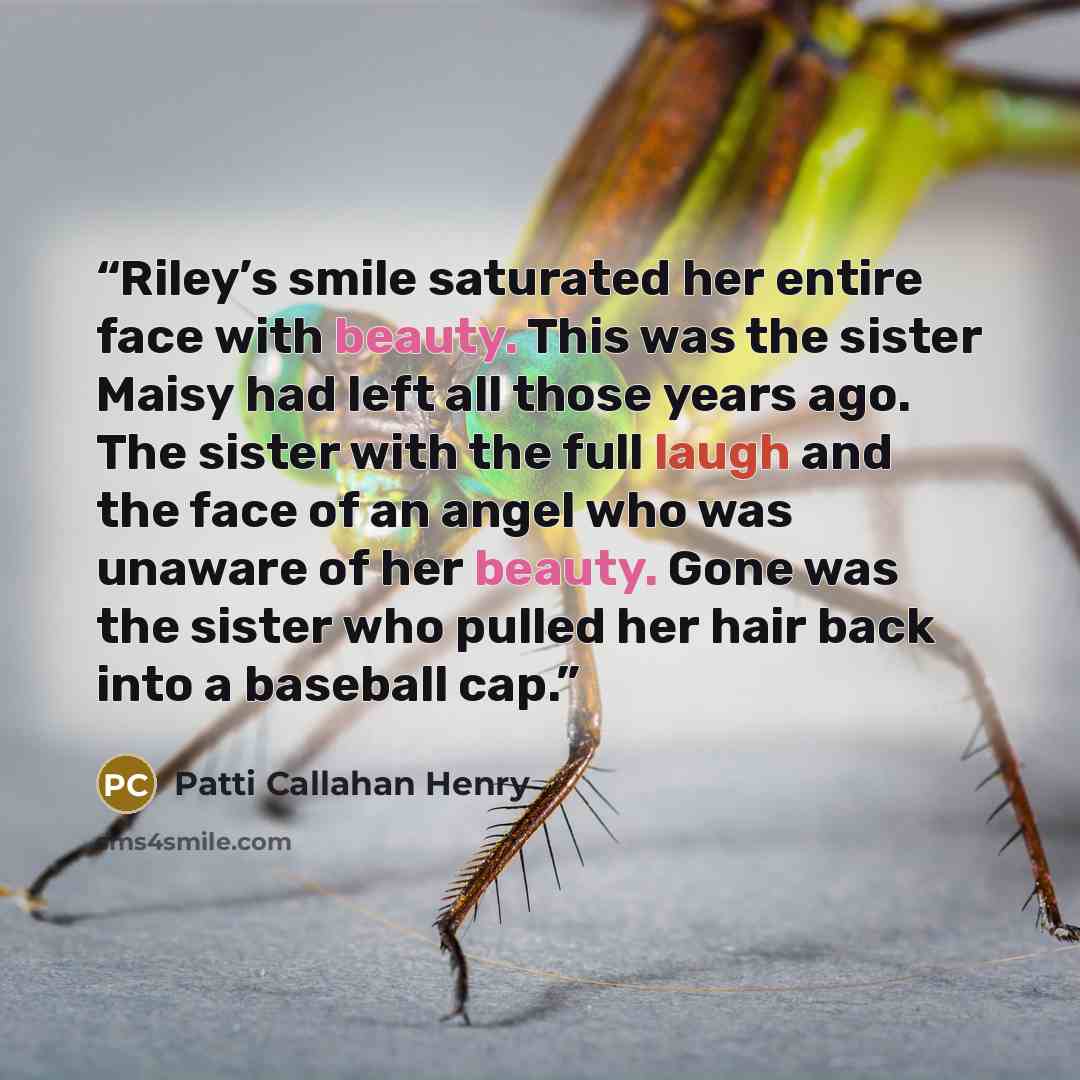 “Riley’s smile saturated her entire face with beauty. This was the sister Maisy had left all those years ago. The sister with the full laugh and the face of an angel who was unaware of her beauty. Gone was the sister who pulled her hair back into a baseball cap.” quote by Patti Callahan Henry