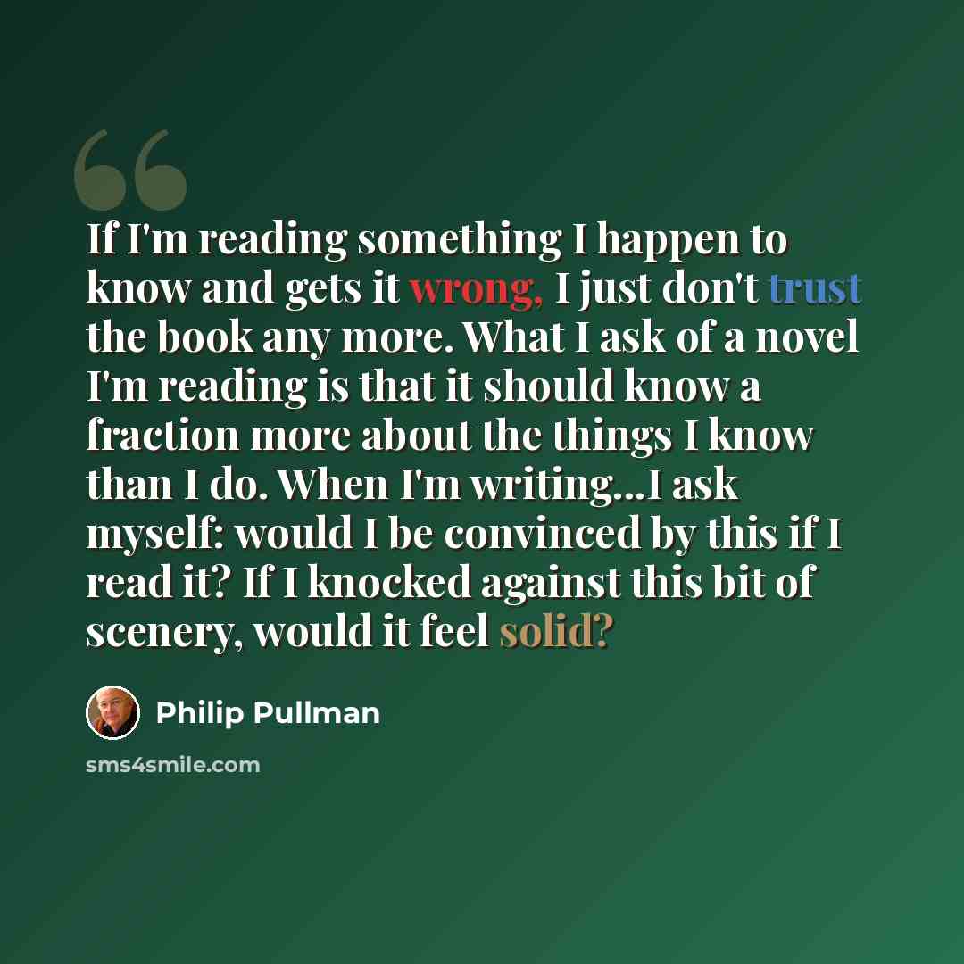 “If I'm reading something I happen to know and gets it wrong, I just don't trust the book any more. What I ask of a novel I'm reading is that it should know a fraction more about the things I know than I do. When I'm writing...I ask myself: would I be convinced by this if I read it? If I knocked…” quote by Philip Pullman