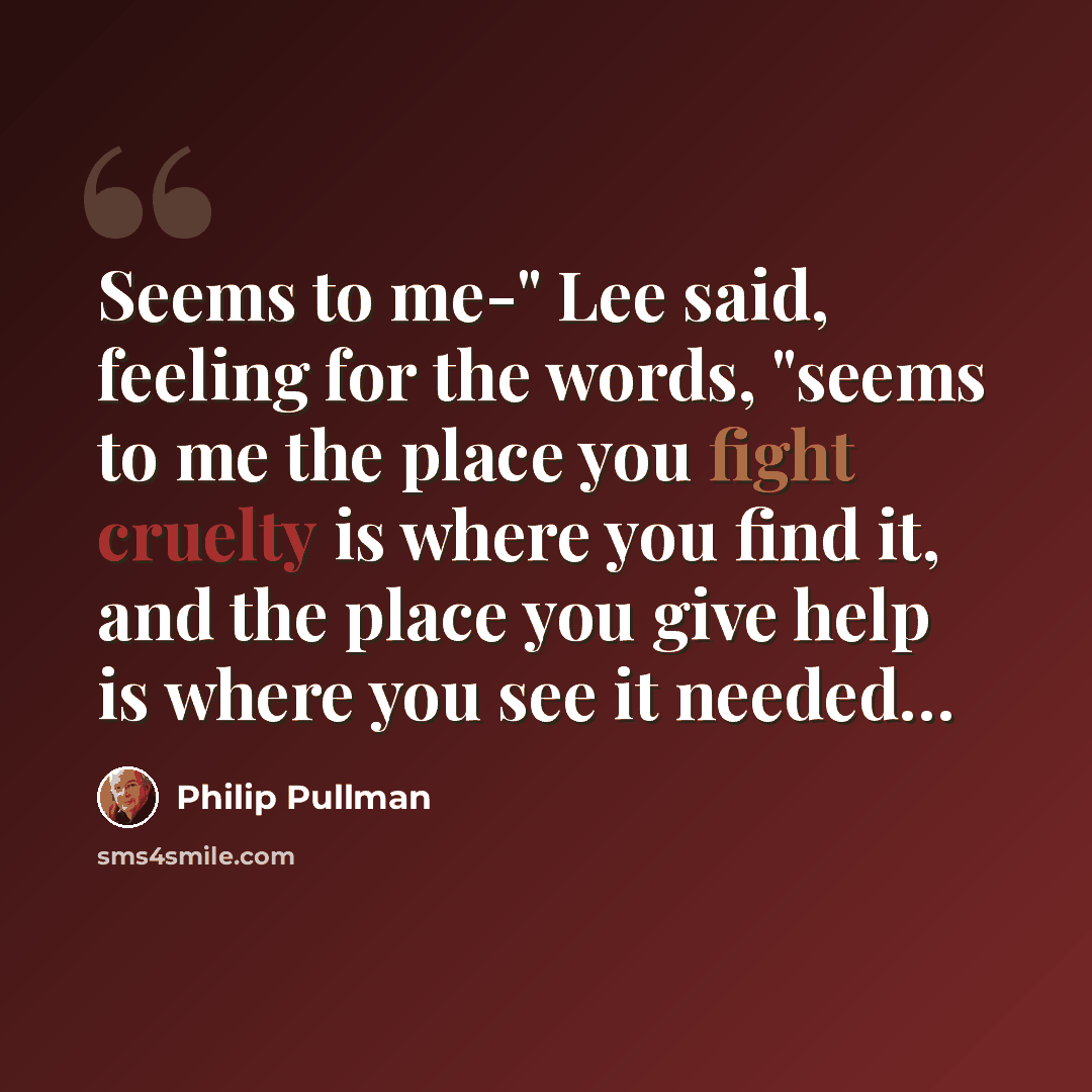“Seems to me-" Lee said, feeling for the words, "seems to me the place you fight cruelty is where you find it, and the place you give help is where you see it needed…” quote by Philip Pullman