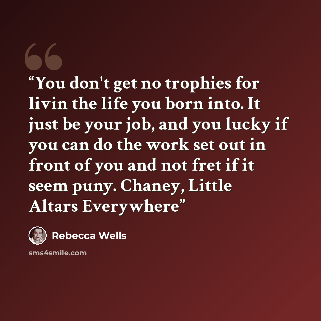 “You don't get no trophies for livin the life you born into. It just be your job, and you lucky if you can do the work set out in front of you and not fret if it seem puny. Chaney, Little Altars Everywhere” quote by Rebecca Wells