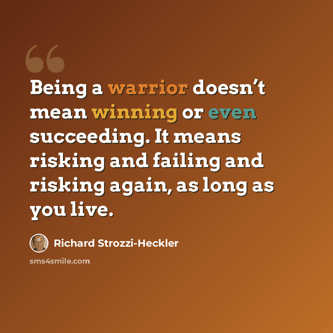 “Being a warrior doesn’t mean winning or even succeeding. It means risking and failing and risking again, as long as you live.” quote by Richard Strozzi-Heckler