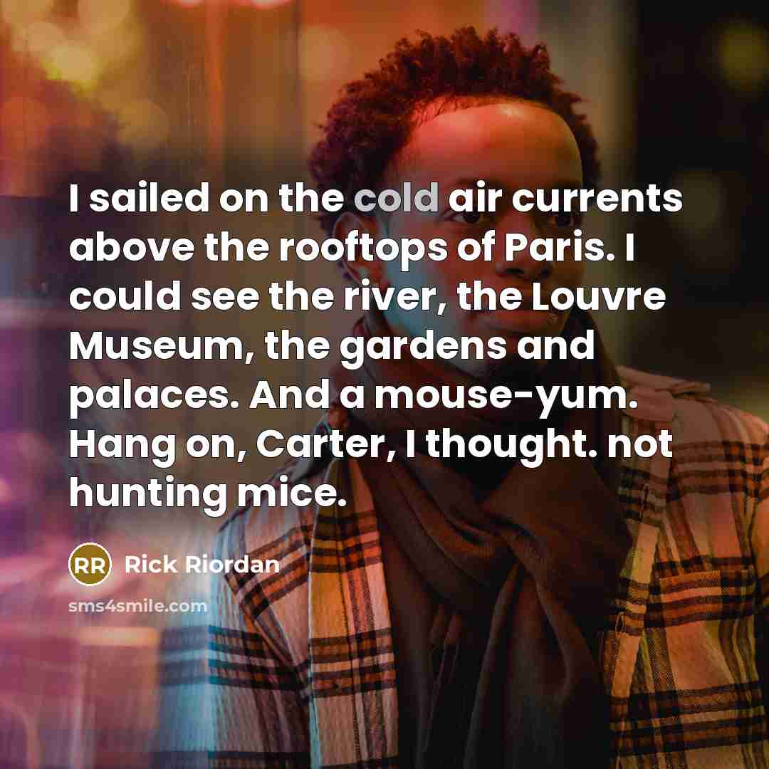 “I sailed on the cold air currents above the rooftops of Paris. I could see the river, the Louvre Museum, the gardens and palaces. And a mouse-yum. Hang on, Carter, I thought. not hunting mice.” quote by Rick Riordan