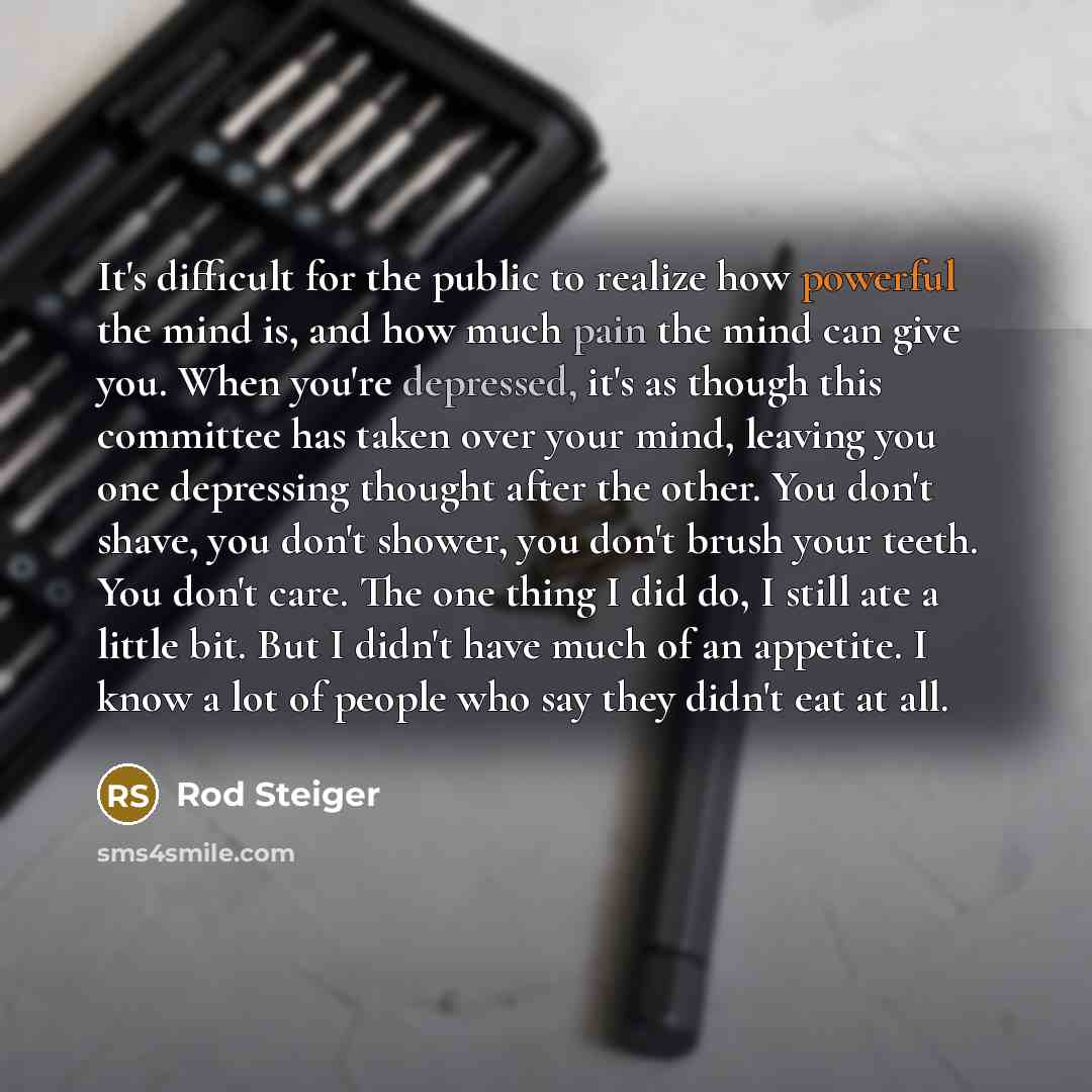 “It's difficult for the public to realize how powerful the mind is, and how much pain the mind can give you. When you're depressed, it's as though this committee has taken over your mind, leaving you one depressing thought after the other. You don't shave, you don't shower, you don't brush your…” quote by Rod Steiger