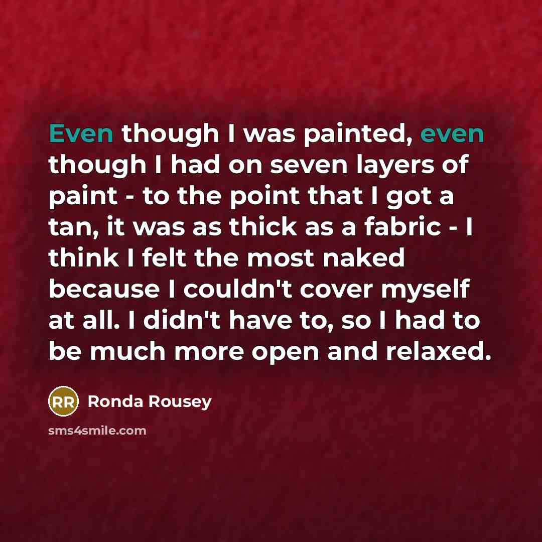 “Even though I was painted, even though I had on seven layers of paint - to the point that I got a tan, it was as thick as a fabric - I think I felt the most naked because I couldn't cover myself at all. I didn't have to, so I had to be much more open and relaxed.” quote by Ronda Rousey