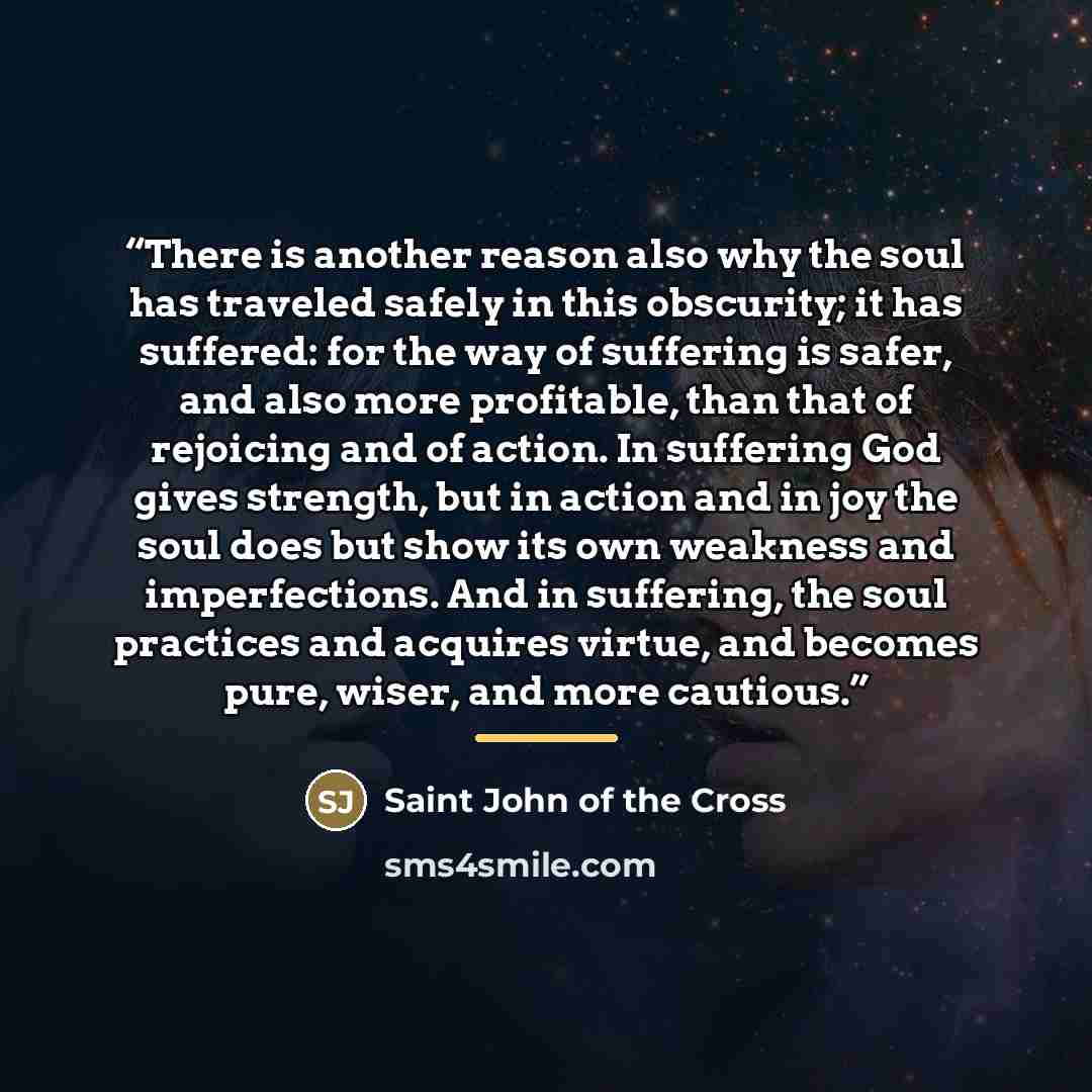“There is another reason also why the soul has traveled safely in this obscurity; it has suffered: for the way of suffering is safer, and also more profitable, than that of rejoicing and of action. In suffering God gives strength, but in action and in joy the soul does but show its own weakness and…” quote by Saint John of the Cross