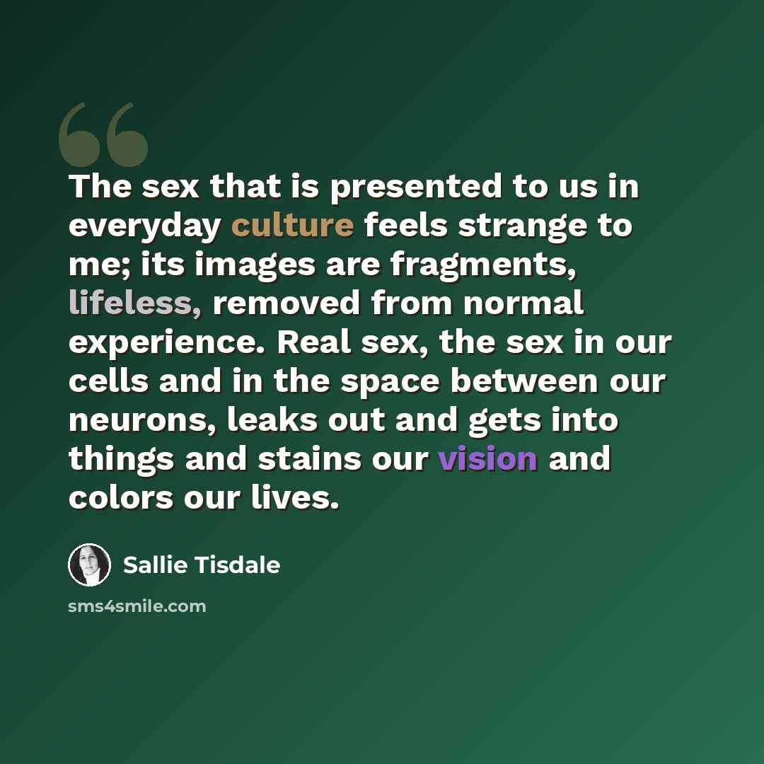 “The sex that is presented to us in everyday culture feels strange to me; its images are fragments, lifeless, removed from normal experience. Real sex, the sex in our cells and in the space between our neurons, leaks out and gets into things and stains our vision and colors our lives.” quote by Sallie Tisdale