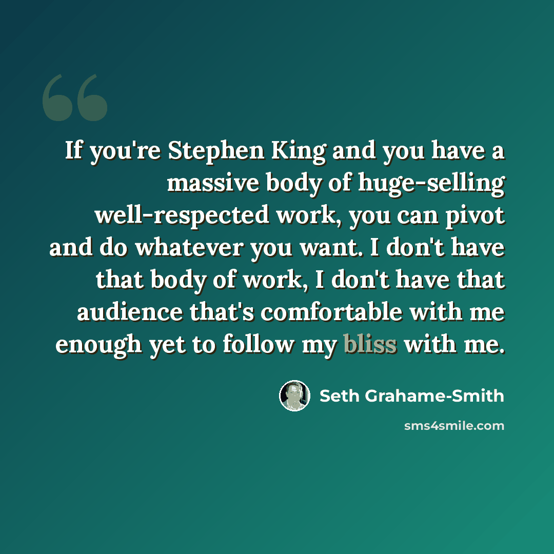 “If you're Stephen King and you have a massive body of huge-selling well-respected work, you can pivot and do whatever you want. I don't have that body of work, I don't have that audience that's comfortable with me enough yet to follow my bliss with me.” quote by Seth Grahame-Smith