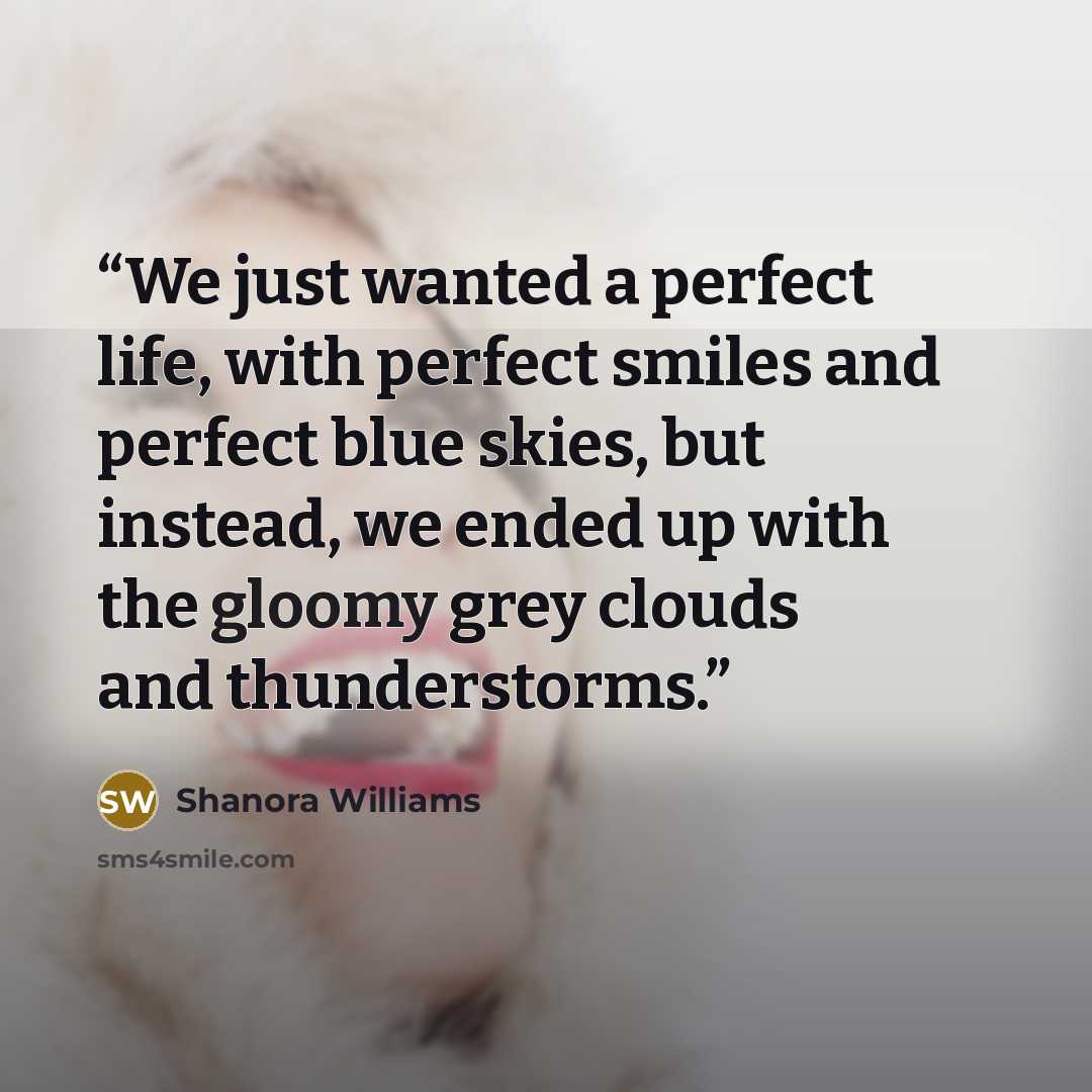 “We just wanted a perfect life, with perfect smiles and perfect blue skies, but instead, we ended up with the gloomy grey clouds and thunderstorms.” quote by Shanora Williams