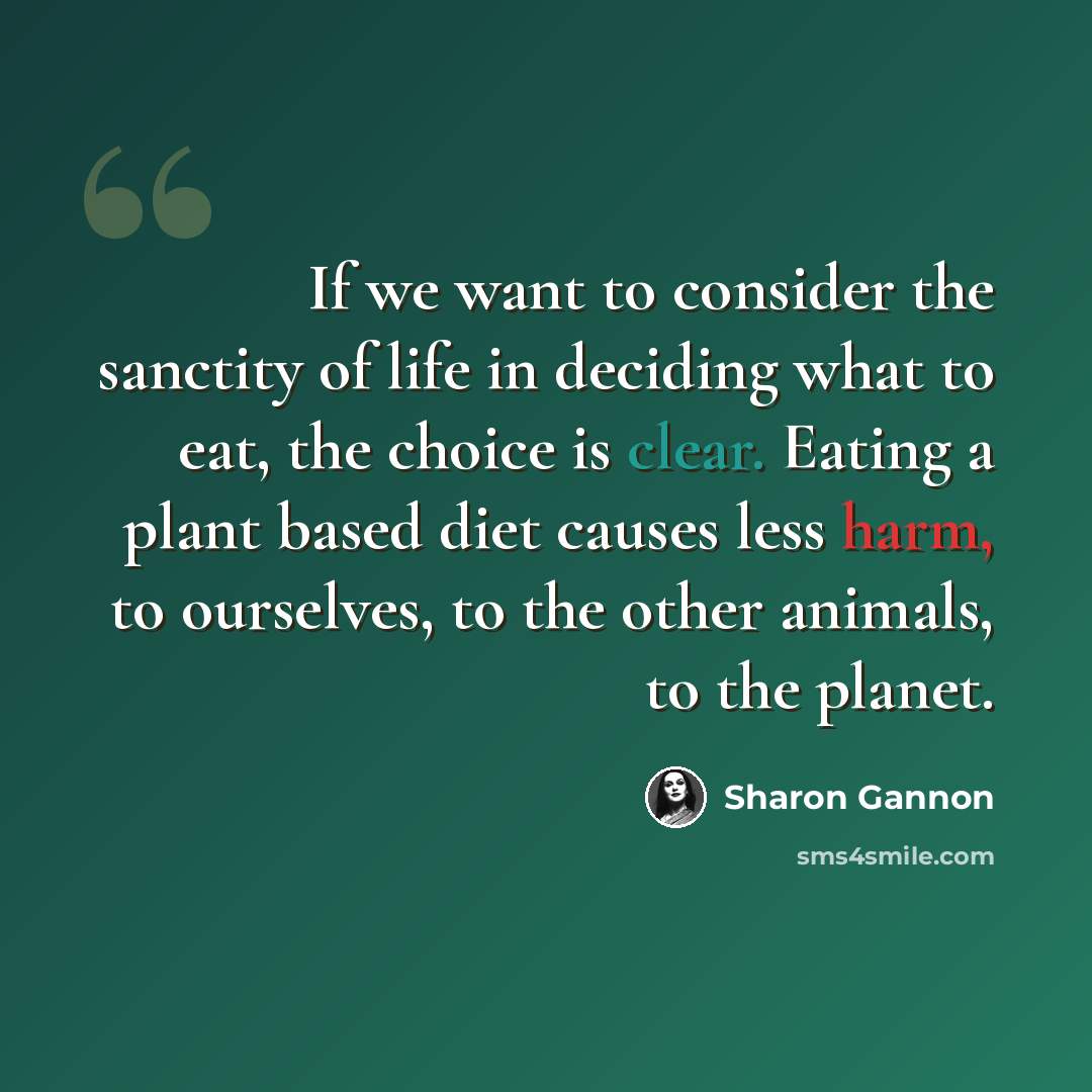 “If we want to consider the sanctity of life in deciding what to eat, the choice is clear. Eating a plant based diet causes less harm, to ourselves, to the other animals, to the planet.” quote by Sharon Gannon