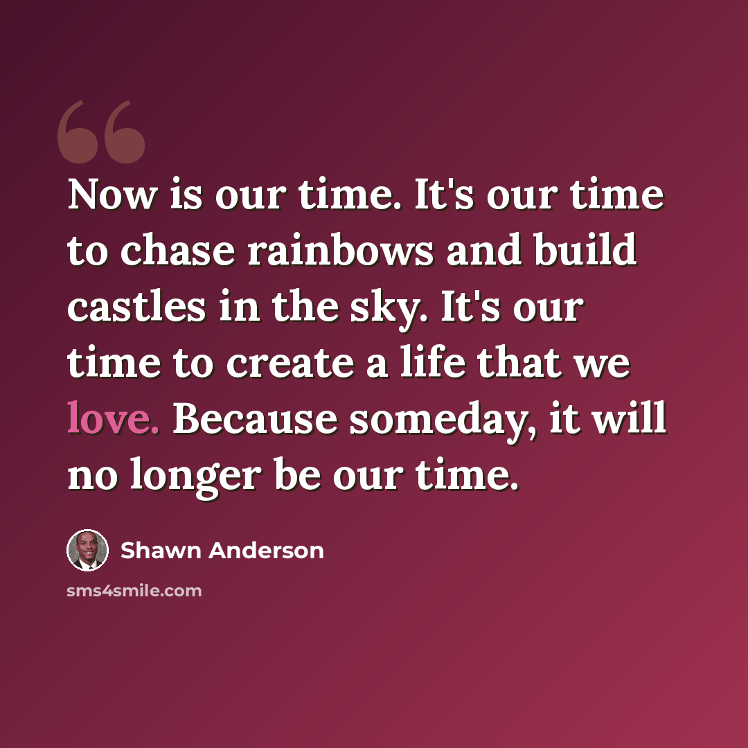 “Now is our time. It's our time to chase rainbows and build castles in the sky. It's our time to create a life that we love. Because someday, it will no longer be our time.” quote by Shawn Anderson