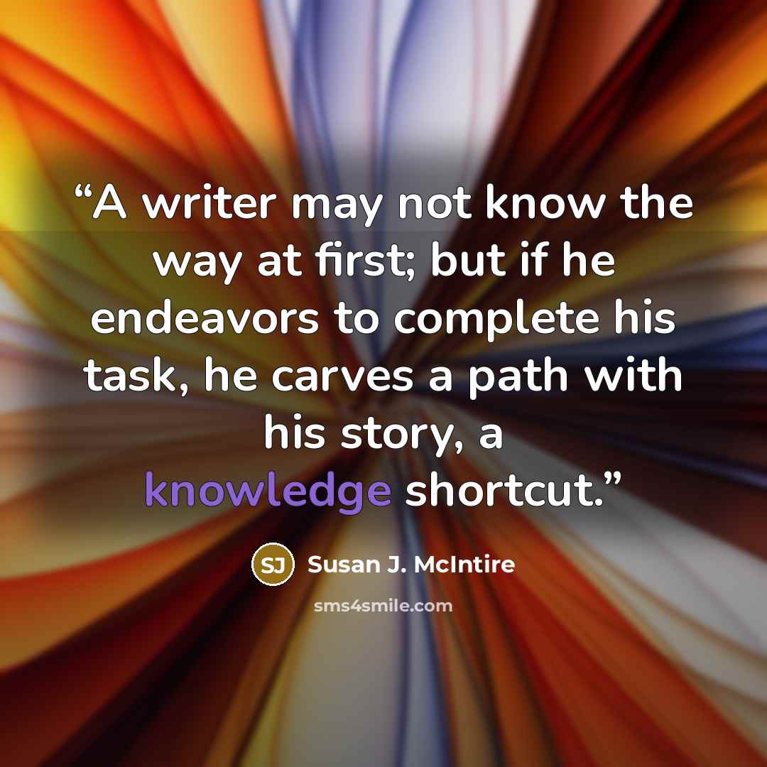 “A writer may not know the way at first; but if he endeavors to complete his task, he carves a path with his story, a knowledge shortcut.” quote by Susan J. McIntire