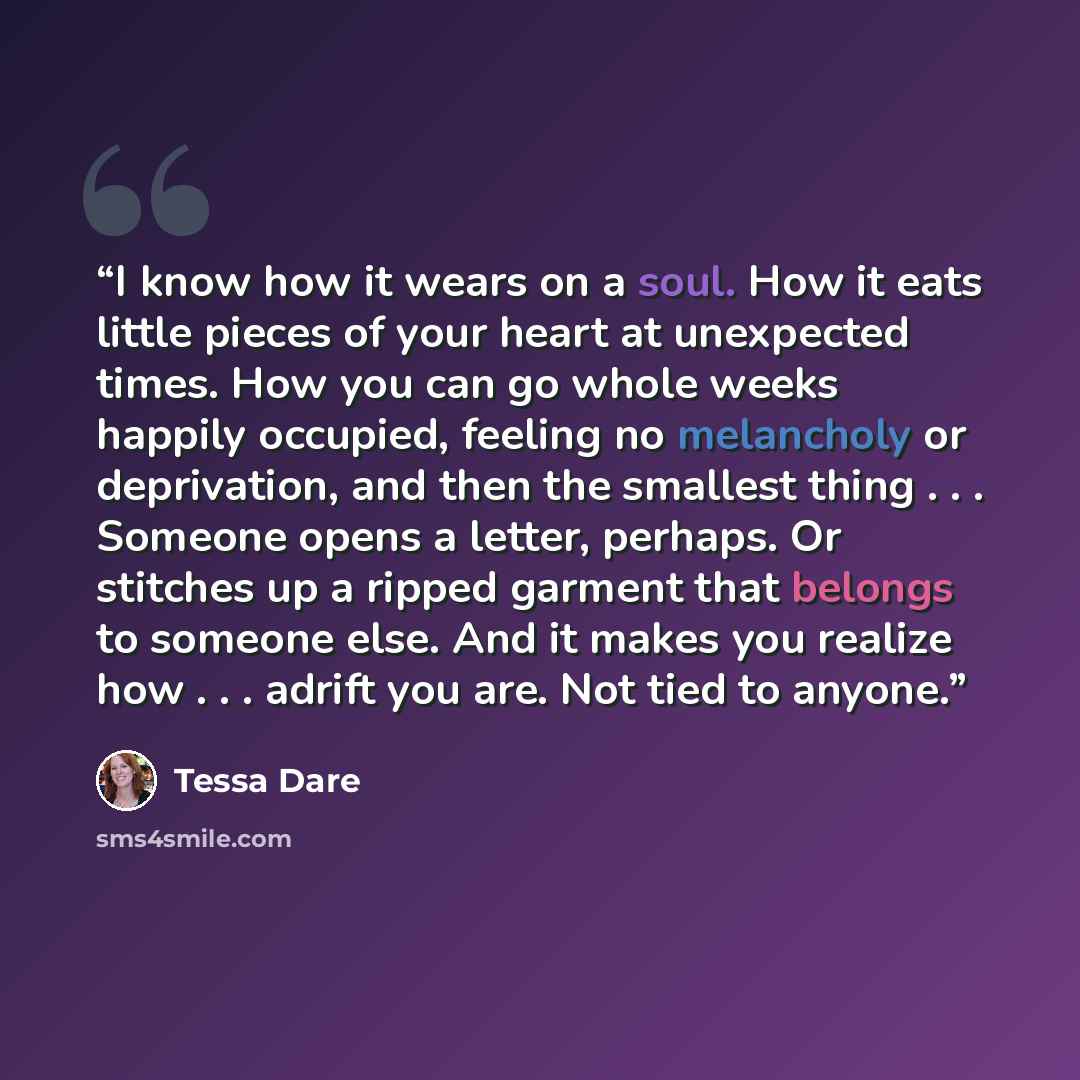“I know how it wears on a soul. How it eats little pieces of your heart at unexpected times. How you can go whole weeks happily occupied, feeling no melancholy or deprivation, and then the smallest thing . . . Someone opens a letter, perhaps. Or stitches up a ripped garment that belongs to someone…” quote by Tessa Dare