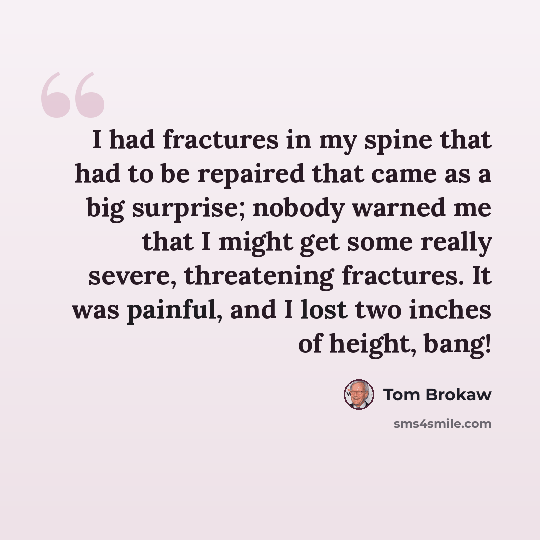 “I had fractures in my spine that had to be repaired that came as a big surprise; nobody warned me that I might get some really severe, threatening fractures. It was painful, and I lost two inches of height, bang!” quote by Tom Brokaw