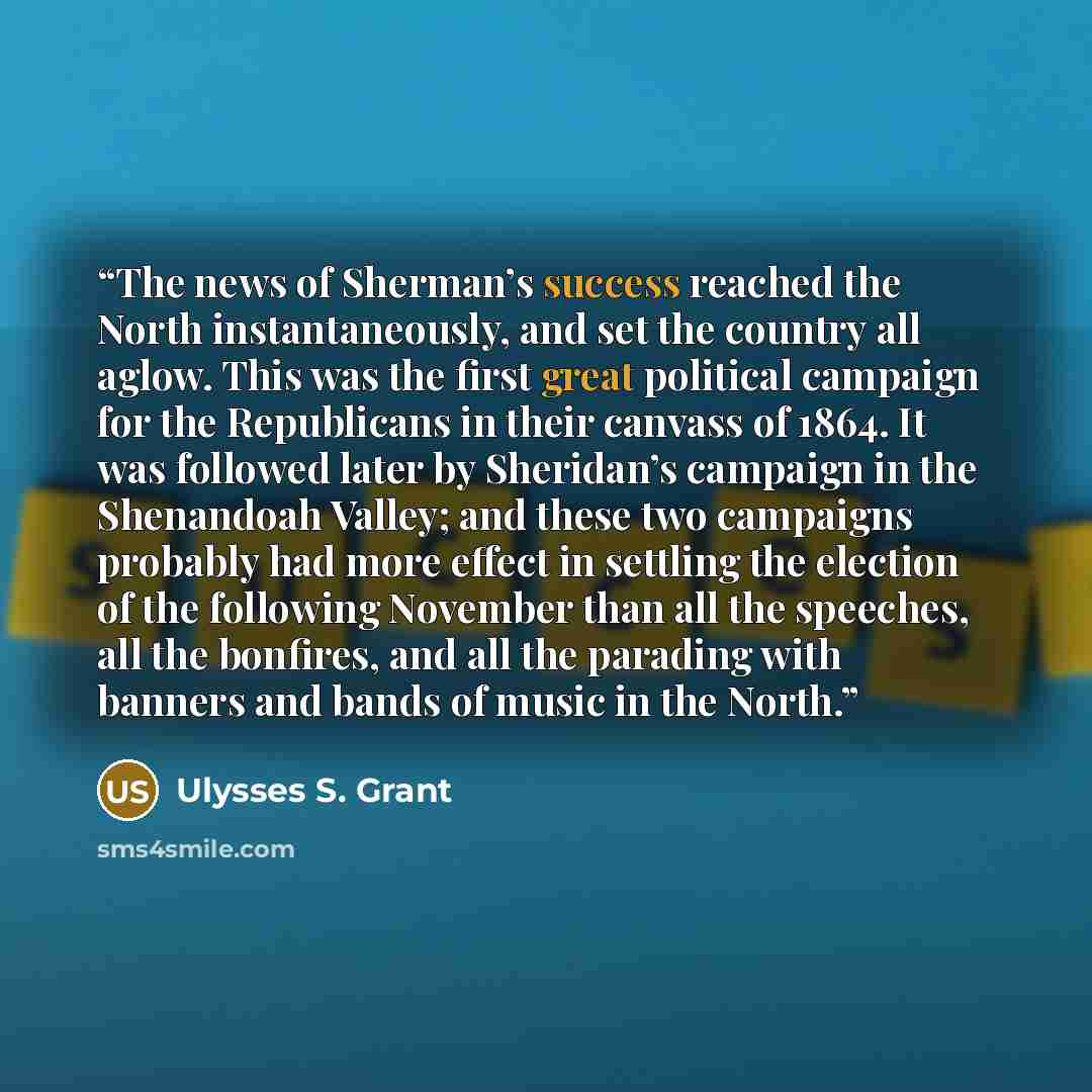 “The news of Sherman’s success reached the North instantaneously, and set the country all aglow. This was the first great political campaign for the Republicans in their canvass of 1864. It was followed later by Sheridan’s campaign in the Shenandoah Valley; and these two campaigns probably had more…” quote by Ulysses S. Grant