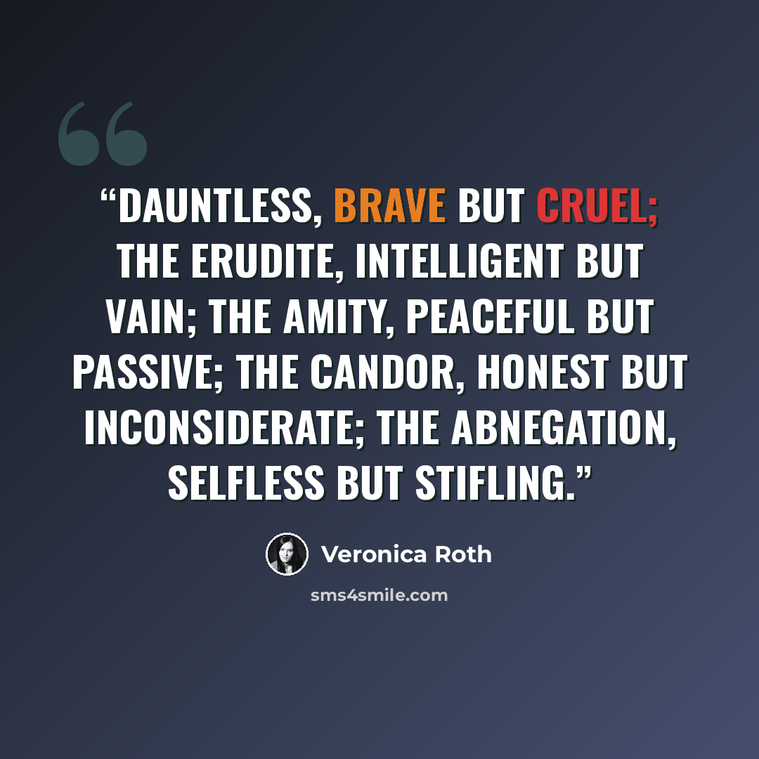 “Dauntless, brave but cruel; the Erudite, intelligent but vain; the Amity, peaceful but passive; the Candor, honest but inconsiderate; the Abnegation, selfless but stifling.” quote by Veronica Roth